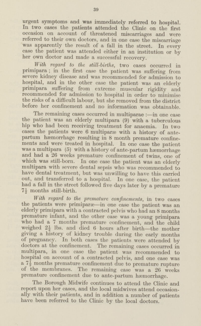 39 urgent symptoms and was immediately referred to hospital. In two cases the patients attended the Clinic on the first occasion on account of threatened miscarriages and were referred to their own doctors, and in one case the miscarriage was apparently the result of a fall in the street. In every case the patient was attended either in an institution or by her own doctor and made a successful recovery. With regard to the still-births, two cases occurred in primipara ; in the first case the patient was suffering from severe kidney disease and was recommended for admission to hospital, and in the other case the patient was an elderly primipara suffering from extreme muscular rigidity and recommended for admission to hospital in order to minimise the risks of a difficult labour, but she removed from the district before her confinement and no information was obtainable. The remaining cases occurred in multiparae in one case the patient was an elderly multipara (9) with a tuberculous hip who had been receiving treatment for anaemia. In two cases the patients were 6 multiparas with a history of ante partum haemorrhage resulting in 8 month premature confine ments and were treated in hospital. In one case the patient was a multipara (5) with a history of ante-partum haemorrhage and had a 26 weeks premature confinement of twins, one of which was still-born. In one case the patient was an elderly multipara with severe dental sepsis who was recommended to have dental treatment, but was unwilling to have this carried out, and transferred to a hospital. In one case, the patient had a fall in the street followed five days later by a premature 7 A months still-birth. With regard to the premature confinements, in two cases the patients were primiparae—in one case the patient was an elderly primipara with a contracted pelvis who had an 8 months premature infant, and the other case was a young primipara who had a 7 months premature confinement, and the child weighed 2½ lbs. and died 6 hours after birth—the mother giving a history of kidney trouble during the early months of pregnancy. In both cases the patients were attended by doctors at the confinement. The remaining cases occurred in multipara, in one case the patient was recommended to hospital on account of a contracted pelvis, and one case was a 7½ months premature confinement due to premature rupture of the membranes. The remaining case was a 26 weeks premature confinement due to ante-partum haemorrhage. The Borough Midwife continues to attend the Clinic and report upon her cases, and the local midwives attend occasion ally with their patients, and in addition a number of patients have been referred to the Clinic by the local doctors.
