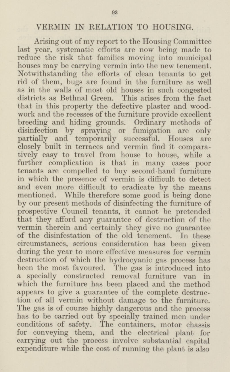 93 VERMIN IN RELATION TO HOUSING. Arising out of my report to the Housing Committee last year, systematic efforts are now being made to reduce the risk that families moving into municipal houses may be carrying vermin into the new tenement. Notwithstanding the efforts of clean tenants to get rid of them, bugs are found in the furniture as well as in the walls of most old houses in such congested districts as Bethnal Green. This arises from the fact that in this property the defective plaster and wood work and the recesses of the furniture provide excellent breeding and hiding grounds. Ordinary methods of disinfection by spraying or fumigation are only partially and temporarily successful. Houses are closely built in terraces and vermin find it compara tively easy to travel from house to house, while a further complication is that in many cases poor tenants are compelled to buy second-hand furniture in which the presence of vermin is difficult to detect and even more difficult to eradicate by the means mentioned. While therefore some good is being done by our present methods of disinfecting the furniture of prospective Council tenants, it cannot be pretended that they afford any guarantee of destruction of the vermin therein and certainly they give no guarantee of the disinfestation of the old tenement. In these circumstances, serious consideration has been given during the year to more effective measures for vermin destruction of which the hydrocyanic gas process has been the most favoured. The gas is introduced into a specially constructed removal furniture van in which the furniture has been placed and the method appears to give a guarantee of the complete destruc tion of all vermin without damage to the furniture. The gas is of course highly dangerous and the process has to be carried out by specially trained men under conditions of safety. The containers, motor chassis for conveying them, and the electrical plant for carrying out the process involve substantial capital expenditure while the cost of running the plant is also