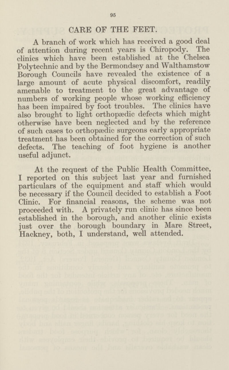 95 CARE OF THE FEET. A branch of work which has received a good deal of attention during recent years is Chiropody. The clinics which have been established at the Chelsea Polytechnic and by the Bermondsey and Walthamstow Borough Councils have revealed the existence of a large amount of acute physical discomfort, readily amenable to treatment to the great advantage of numbers of working people whose working efficiency has been impaired by foot troubles. The clinics have also brought to light orthopaedic defects which might otherwise have been neglected and by the reference of such cases to orthopaedic surgeons early appropriate treatment has been obtained for the correction of such defects. The teaching of foot hygiene is another useful adjunct. At the request of the Public Health Committee, I reported on this subject last year and furnished particulars of the equipment and staff which would be necessary if the Council decided to establish a Foot Clinic. For financial reasons, the scheme was not proceeded with. A privately run clinic has since been established in the borough, and another clinic exists just over the borough boundary in Mare Street, Hackney, both, I understand, well attended.