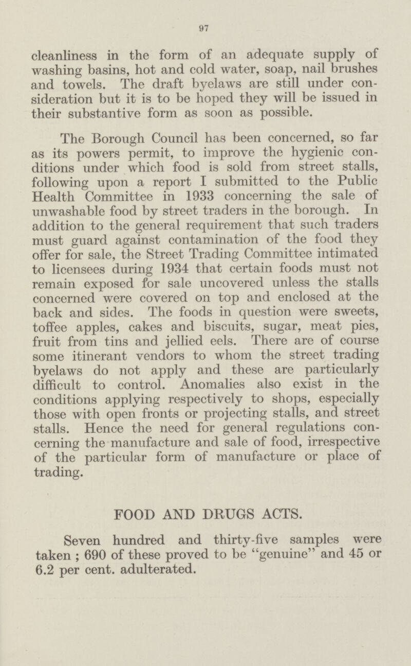 97 cleanliness in the form of an adequate supply of washing basins, hot and cold water, soap, nail brushes and towels. The draft byelaws are still under con sideration but it is to be hoped they will be issued in their substantive form as soon as possible. The Borough Council has been concerned, so far as its powers permit, to improve the hygienic con ditions under which food is sold from street stalls, following upon a report I submitted to the Public Health Committee in 1933 concerning the sale of unwashable food by street traders in the borough. In addition to the general requirement that such traders must guard against contamination of the food they offer for sale, the Street Trading Committee intimated to licensees during 1934 that certain foods must not remain exposed for sale uncovered unless the stalls concerned were covered on top and enclosed at the back and sides. The foods in question were sweets, toffee apples, cakes and biscuits, sugar, meat pies, fruit from tins and jellied eels. There are of course some itinerant vendors to whom the street trading byelaws do not apply and these are particularly difficult to control. Anomalies also exist in the conditions applying respectively to shops, especially those with open fronts or projecting stalls, and street stalls. Hence the need for general regulations con cerning the manufacture and sale of food, irrespective of the particular form of manufacture or place of trading. FOOD AND DRUGS ACTS. Seven hundred and thirty-five samples were taken; 690 of these proved to be genuine and 45 or 6.2 per cent. adulterated.