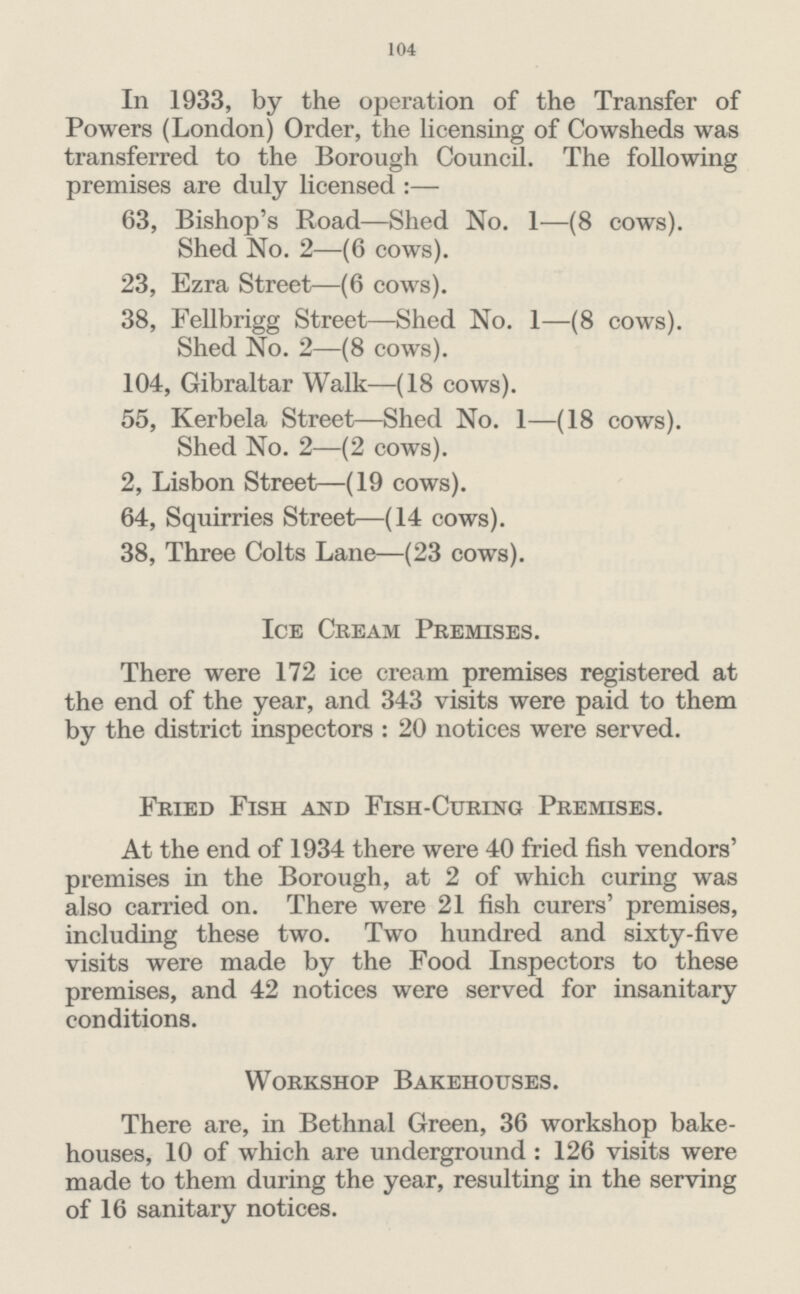104 In 1933, by the operation of the Transfer of Powers (London) Order, the licensing of Cowsheds was transferred to the Borough Council. The following premises are duly licensed:— 63, Bishop's Road—Shed No. 1—(8 cows). Shed No. 2—(6 cows). 23, Ezra Street—(6 cows). 38, Fellbrigg Street—Shed No. 1—(8 cows). Shed No. 2—(8 cows). 104, Gibraltar Walk—(18 cows). 55, Kerbela Street—Shed No. 1—(18 cows). Shed No. 2—(2 cows). 2, Lisbon Street—(19 cows). 64, Squirries Street—(14 cows). 38, Three Colts Lane—(23 cows). Ice Cream Premises. There were 172 ice cream premises registered at the end of the year, and 343 visits were paid to them by the district inspectors: 20 notices were served. Fried Fish and Fish-Curing Premises. At the end of 1934 there were 40 fried fish vendors' premises in the Borough, at 2 of which curing was also carried on. There were 21 fish curers' premises, including these two. Two hundred and sixty-five visits were made by the Food Inspectors to these premises, and 42 notices were served for insanitary conditions. Workshop Bakehouses. There are, in Bethnal Green, 36 workshop bake houses, 10 of which are underground: 126 visits were made to them during the year, resulting in the serving of 16 sanitary notices.