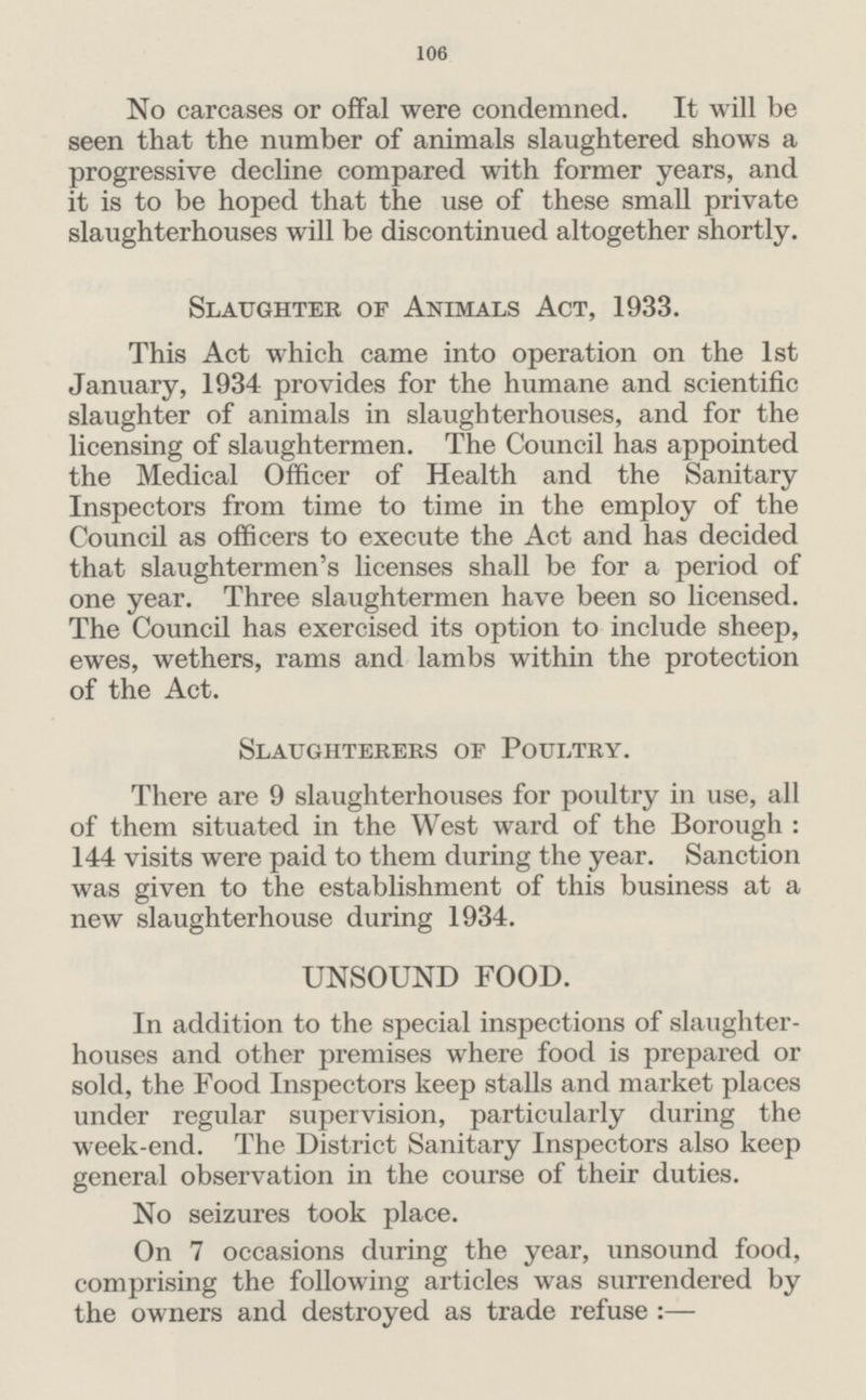 106 No carcases or offal were condemned. It will be seen that the number of animals slaughtered shows a progressive decline compared with former years, and it is to be hoped that the use of these small private slaughterhouses will be discontinued altogether shortly. Slaughter of Animals Act, 1933. This Act which came into operation on the 1st January, 1934 provides for the humane and scientific slaughter of animals in slaughterhouses, and for the licensing of slaughtermen. The Council has appointed the Medical Officer of Health and the Sanitary Inspectors from time to time in the employ of the Council as officers to execute the Act and has decided that slaughtermen's licenses shall be for a period of one year. Three slaughtermen have been so licensed. The Council has exercised its option to include sheep, ewes, wethers, rams and lambs within the protection of the Act. Slaughterers op Poultry. There are 9 slaughterhouses for poultry in use, all of them situated in the West ward of the Borough: 144 visits were paid to them during the year. Sanction was given to the establishment of this business at a new slaughterhouse during 1934. UNSOUND FOOD. In addition to the special inspections of slaughter houses and other premises where food is prepared or sold, the Food Inspectors keep stalls and market places under regular supervision, particularly during the week-end. The District Sanitary Inspectors also keep general observation in the course of their duties. No seizures took place. On 7 occasions during the year, unsound food, comprising the following articles was surrendered by the owners and destroyed as trade refuse:—