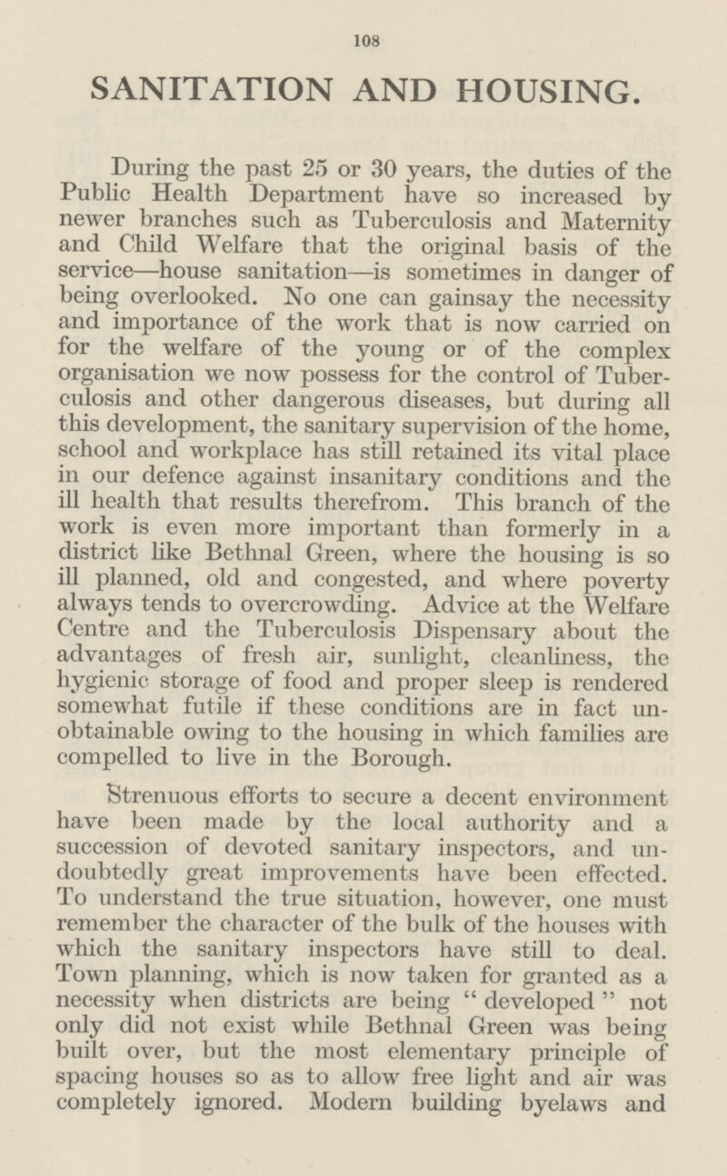 108 SANITATION AND HOUSING. During the past 25 or 30 years, the duties of the Public Health Department have so increased by newer branches such as Tuberculosis and Maternity and Child Welfare that the original basis of the service—house sanitation—is sometimes in danger of being overlooked. No one can gainsay the necessity and importance of the work that is now carried on for the welfare of the young or of the complex organisation we now possess for the control of Tuber culosis and other dangerous diseases, but during all this development, the sanitary supervision of the home, school and workplace has still retained its vital place in our defence against insanitary conditions and the ill health that results therefrom. This branch of the work is even more important than formerly in a district like Bethnal Green, where the housing is so ill planned, old and congested, and where poverty always tends to overcrowding. Advice at the Welfare Centre and the Tuberculosis Dispensary about the advantages of fresh air, sunlight, cleanliness, the hygienic storage of food and proper sleep is rendered somewhat futile if these conditions are in fact un obtainable owing to the housing in which families are compelled to live in the Borough. Strenuous efforts to secure a decent environment have been made by the local authority and a succession of devoted sanitary inspectors, and un doubtedly great improvements have been effected. To understand the true situation, however, one must remember the character of the bulk of the houses with which the sanitary inspectors have still to deal. Town planning, which is now taken for granted as a necessity when districts are being developed not only did not exist while Bethnal Green was being built over, but the most elementary principle of spacing houses so as to allow free light and air was completely ignored. Modern building byelaws and