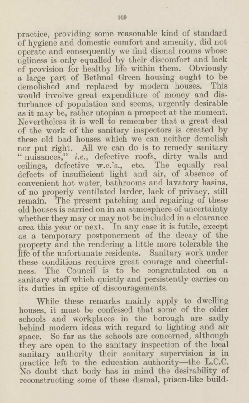109 practice, providing some reasonable kind of standard of hygiene and domestic comfort and amenity, did not operate and consequently we find dismal rooms whose ugliness is only equalled by their discomfort and lack of provision for healthy life within them. Obviously a large part of Bethnal Green housing ought to be demolished and replaced by modern houses. This would involve great expenditure of money and dis turbance of population and seems, urgently desirable as it may be, rather utopian a prospect at the moment. Nevertheless it is well to remember that a great deal of the work of the sanitary inspectors is created by these old bad houses which we can neither demolish nor put right. All we can do is to remedy sanitary nuisances, i.e., defective roofs, dirty walls and ceilings, defective w.c.'s., etc. The equally real defects of insufficient light and air, of absence of convenient hot water, bathrooms and lavatory basins, of no properly ventilated larder, lack of privacy, still remain. The present patching and repairing of these old houses is carried on in an atmosphere of uncertainty whether they may or may not be included in a clearance area this year or next. In any case it is futile, except as a temporary postponement of the decay of the property and the rendering a little more tolerable the life of the unfortunate residents. Sanitary work under these conditions requires great courage and cheerful ness. The Council is to be congratulated on a sanitary staff which quietly and persistently carries on its duties in spite of discouragements. While these remarks mainly apply to dwelling houses, it must be confessed that some of the older schools and workplaces in the borough are sadly behind modern ideas with regard to lighting and air space. So far as the schools are concerned, although they are open to the sanitary inspection of the local sanitary authority their sanitary supervision is in practice left to the education authority—the L.C.C. No doubt that body has in mind the desirability of reconstructing some of these dismal, prison-like build¬