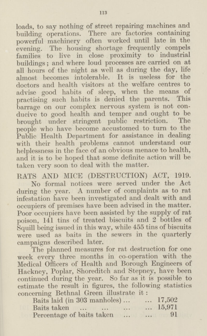 113 loads, to say nothing of street repairing machines and building operations. There are factories containing powerful machinery often worked until late in the evening. The housing shortage frequently compels families to live in close proximity to industrial buildings; and where loud processes are carried on at all hours of the night as well as during the day, life almost becomes intolerable. It is useless for the doctors and health visitors at the welfare centres to advise good habits of sleep, when the means of practising such habits is denied the parents. This barrage on our complex nervous system is not con ducive to good health and temper and ought to be brought under stringent public restriction. The people who have become accustomed to turn to the Public Health Department for assistance in dealing with their health problems cannot understand our helplessness in the face of an obvious menace to health, and it is to be hoped that some definite action will be taken very soon to deal with the matter. RATS AND MICE (DESTRUCTION) ACT, 1919. No formal notices were served under the Act during the year. A number of complaints as to rat infestation have been investigated and dealt with and occupiers of premises have been advised in the matter. Poor occupiers have been assisted by the supply of rat poison, 141 tins of treated biscuits and 2 bottles of Squill being issued in this way, while 455 tins of biscuits were used as baits in the sewers in the quarterly campaigns described later. The planned measures for rat destruction for one week every three months in co-operation with the Medical Officers of Health and Borough Engineers of Hackney, Poplar, Shoreditch and Stepney, have been continued during the year. So far as it is possible to estimate the result in figures, the following statistics concerning Bethnal Green illustrate it : Baits laid (in 303 manholes) 17,502 Baits taken 15,971 Percentage of baits taken 91