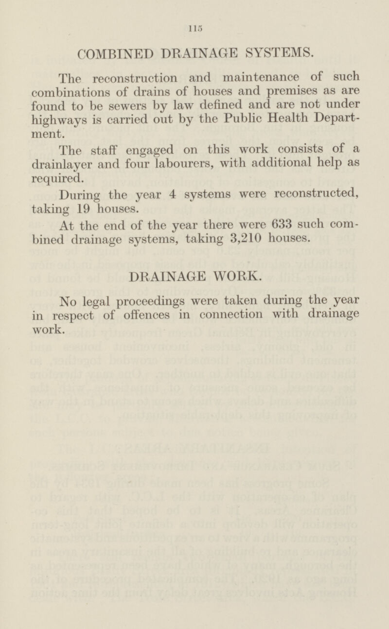 115 COMBINED DRAINAGE SYSTEMS. The reconstruction and maintenance of such combinations of drains of houses and premises as are found to be sewers by law defined and are not under highways is carried out by the Public Health Depart ment. The staff engaged on this work consists of a drainlayer and four labourers, with additional help as required. During the year 4 systems were reconstructed, taking 19 houses. At the end of the year there were 633 such com bined drainage systems, taking 3,210 houses. DRAINAGE WORK. No legal proceedings were taken during the year in respect of offences in connection with drainage work.