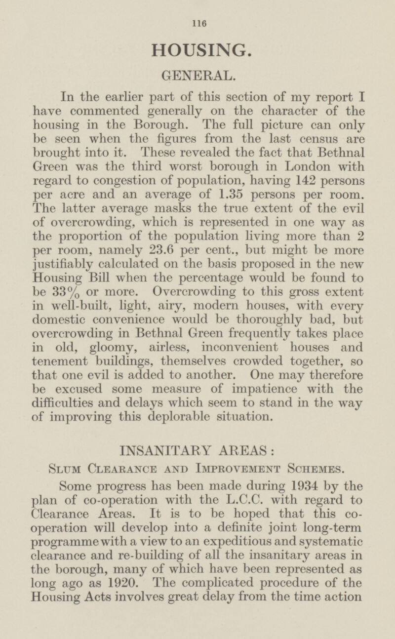 116 HOUSING. GENERAL. In the earlier part of this section of my report I have commented generally on the character of the housing in the Borough. The full picture can only be seen when the figures from the last census are brought into it. These revealed the fact that Bethnal Green was the third worst borough in London with regard to congestion of population, having 142 persons per acre and an average of 1.35 persons per room. The latter average masks the true extent of the evil of overcrowding, which is represented in one way as the proportion of the population living more than 2 per room, namely 23.6 per cent., but might be more justifiably calculated on the basis proposed in the new Housing Bill when the percentage would be found to be 33% or more. Overcrowding to this gross extent in well-built, light, airy, modern houses, with every domestic convenience would be thoroughly bad, but overcrowding in Bethnal Green frequently takes place in old, gloomy, airless, inconvenient houses and tenement buildings, themselves crowded together, so that one evil is added to another. One may therefore be excused some measure of impatience with the difficulties and delays which seem to stand in the way of improving this deplorable situation. INSANITARY AREAS: Slum Clearance and Improvement Schemes. Some progress has been made during 1934 by the plan of co-operation with the L.C.C. with regard to Clearance Areas. It is to be hoped that this co operation will develop into a definite joint long-term programme with a view to an expeditious and systematic clearance and re-building of all the insanitary areas in the borough, many of which have been represented as long ago as 1920. The complicated procedure of the Housing Acts involves great delay from the time action