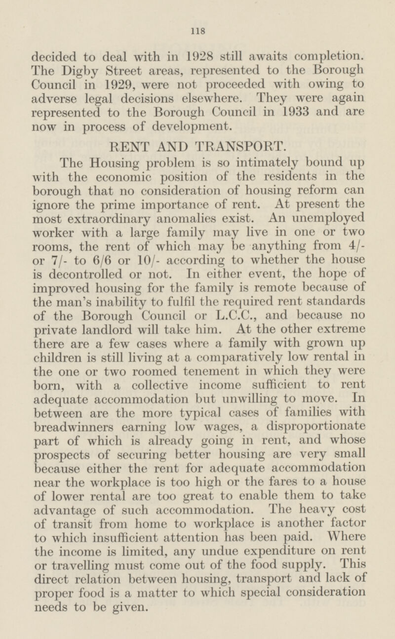 118 decided to deal with in 1928 still awaits completion. The Digby Street areas, represented to the Borough Council in 1929, were not proceeded with owing to adverse legal decisions elsewhere. They were again represented to the Borough Council in 1933 and are now in process of development. RENT AND TRANSPORT. The Housing problem is so intimately bound up with the economic position of the residents in the borough that no consideration of housing reform can ignore the prime importance of rent. At present the most extraordinary anomalies exist. An unemployed worker with a large family may live in one or two rooms, the rent of which may be anything from 4/ or 7/- to 6/6 or 10/- according to whether the house is decontrolled or not. In either event, the hope of improved housing for the family is remote because of the man's inability to fulfil the required rent standards of the Borough Council or L.C.C., and because no private landlord will take him. At the other extreme there are a few cases where a family with grown up children is still living at a comparatively low rental in the one or two roomed tenement in which they were born, with a collective income sufficient to rent adequate accommodation but unwilling to move. In between are the more typical cases of families with breadwinners earning low wages, a disproportionate part of which is already going in rent, and whose prospects of securing better housing are very small because either the rent for adequate accommodation near the workplace is too high or the fares to a house of lower rental are too great to enable them to take advantage of such accommodation. The heavy cost of transit from home to workplace is another factor to which insufficient attention has been paid. Where the income is limited, any undue expenditure on rent or travelling must come out of the food supply. This direct relation between housing, transport and lack of proper food is a matter to which special consideration needs to be given.