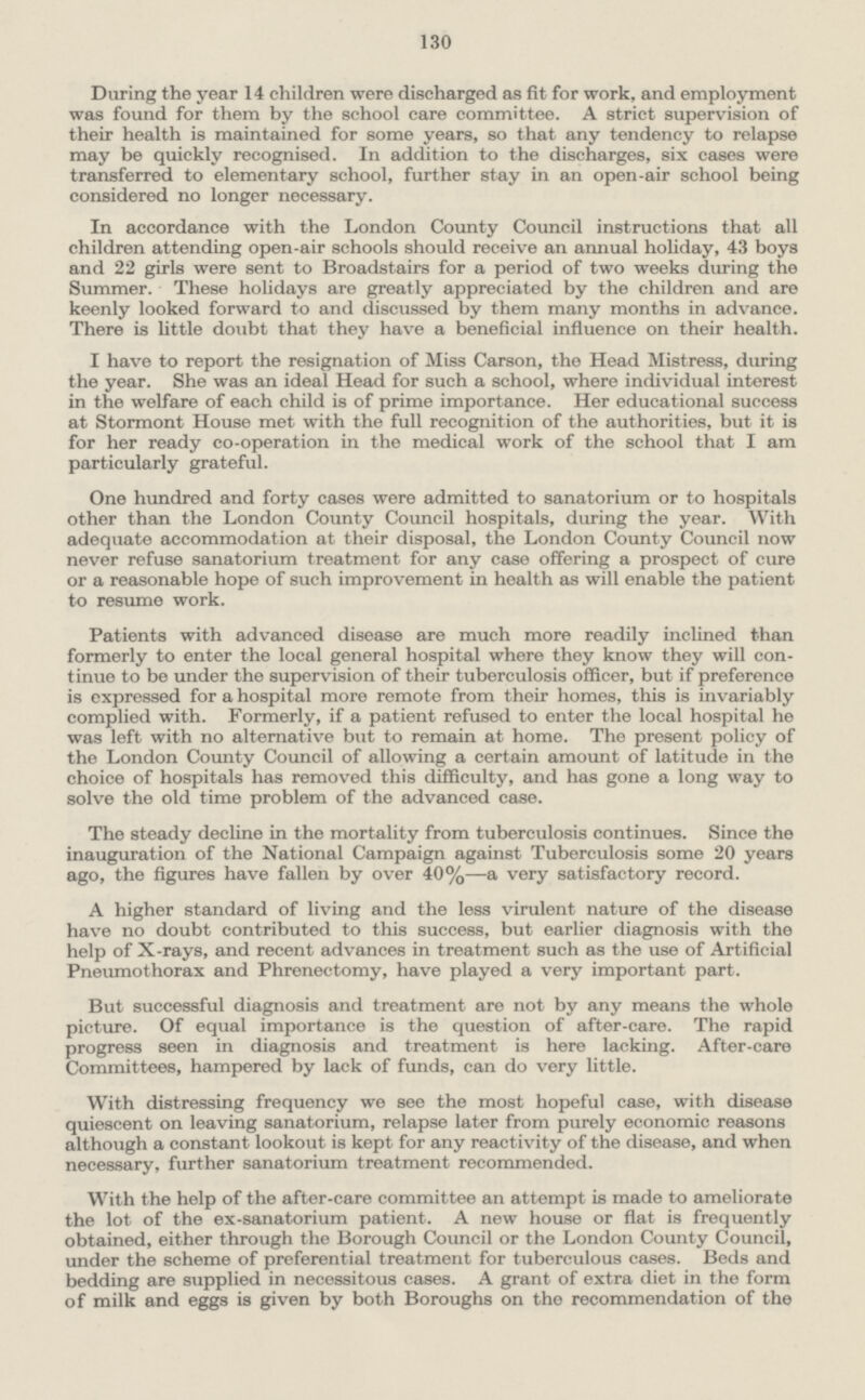 130 During the year 14 children were discharged as fit for work, and employment was found for them by the school care committee. A strict supervision of their health is maintained for some years, so that any tendency to relapse may be quickly recognised. In addition to the discharges, six cases were transferred to elementary school, further stay in an open-air school being considered no longer necessary. In accordance with the London County Council instructions that all children attending open-air schools should receive an annual holiday, 43 boys and 22 girls were sent to Broadstairs for a period of two weeks during the Summer. These holidays are greatly appreciated by the children and are keenly looked forward to and discussed by them many months in advance. There is little doubt that they have a beneficial influence on their health. I have to report the resignation of Miss Carson, the Head Mistress, during the year. She was an ideal Head for such a school, where individual interest in the welfare of each child is of prime importance. Her educational success at Stormont House met with the full recognition of the authorities, but it is for her ready co-operation in the medical work of the school that I am particularly grateful. One hundred and forty cases were admitted to sanatorium or to hospitals other than the London County Council hospitals, during the year. With adequate accommodation at their disposal, the London County Council now never refuse sanatorium treatment for any case offering a prospect of cure or a reasonable hope of such improvement in health as will enable the patient to resume work. Patients with advanced disease are much more readily inclined than formerly to enter the local general hospital where they know they will con tinue to be under the supervision of their tuberculosis officer, but if preference is expressed for a hospital more remote from their homes, this is invariably complied with. Formerly, if a patient refused to enter the local hospital he was left with no alternative but to remain at home. The present policy of the London County Council of allowing a certain amount of latitude in the choice of hospitals has removed this difficulty, and has gone a long way to solve the old time problem of the advanced case. The steady decline in the mortality from tuberculosis continues. Since the inauguration of the National Campaign against Tuberculosis some 20 years ago, the figures have fallen by over 40%—a very satisfactory record. A higher standard of living and the less virulent nature of the disease have no doubt contributed to this success, but earlier diagnosis with the help of X-rays, and recent advances in treatment such as the use of Artificial Pneumothorax and Phrenectomy, have played a very important part. But successful diagnosis and treatment are not by any means the whole picture. Of equal importance is the question of after-care. The rapid progress seen in diagnosis and treatment is here lacking. After-care Committees, hampered by lack of funds, can do very little. With distressing frequency we see the most hopeful case, with disease quiescent on leaving sanatorium, relapse later from purely economic reasons although a constant lookout is kept for any reactivity of the disease, and when necessary, further sanatorium treatment recommended. With the help of the after-care committee an attempt is made to ameliorate the lot of the ex-sanatorium patient. A new house or flat is frequently obtained, either through the Borough Council or the London County Council, under the scheme of preferential treatment for tuberculous cases. Beds and bedding are supplied in necessitous cases. A grant of extra diet in the form of milk and eggs is given by both Boroughs on the recommendation of the