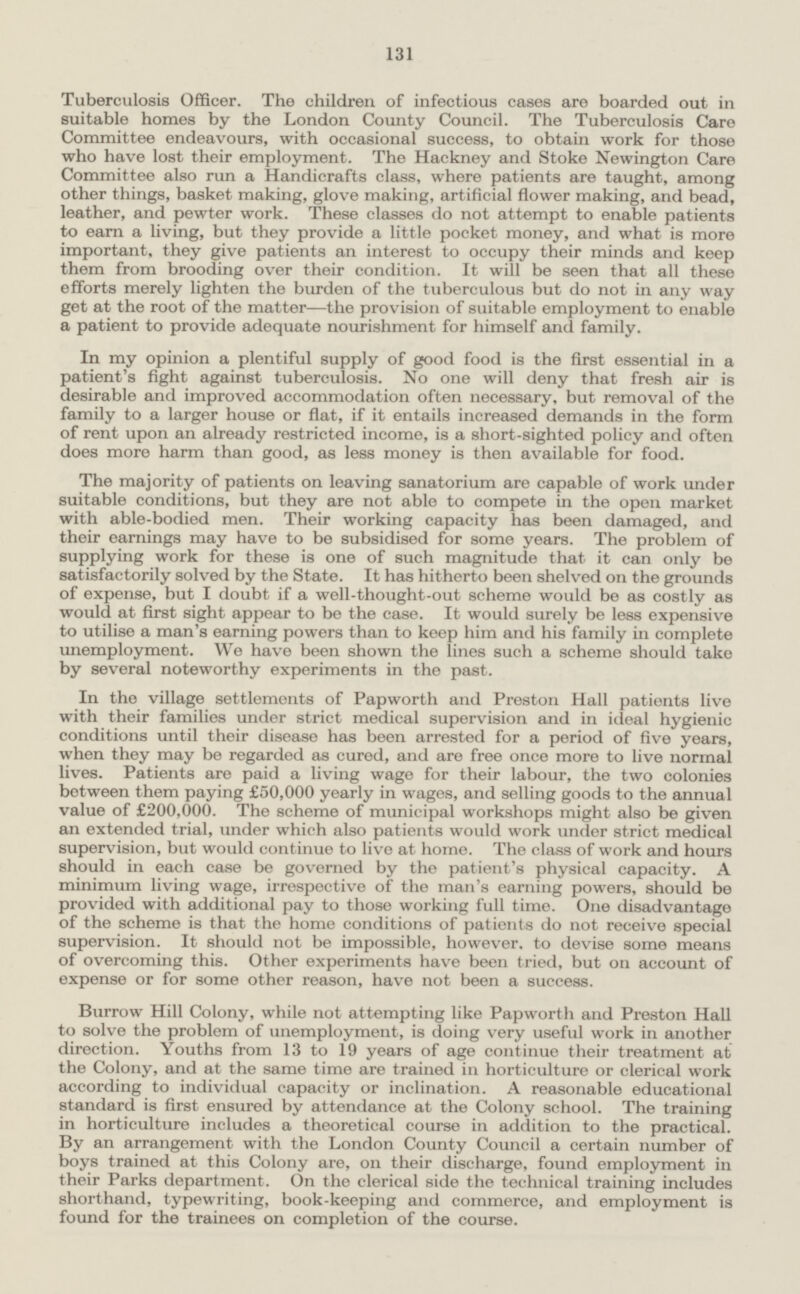 131 Tuberculosis Officer. The children of infectious cases are boarded out in suitable homes by the London County Council. The Tuberculosis Care Committee endeavours, with occasional success, to obtain work for those who have lost their employment. The Hackney and Stoke Newington Care Committee also run a Handicrafts class, where patients are taught, among other things, basket making, glove making, artificial flower making, and bead, leather, and pewter work. These classes do not attempt to enable patients to earn a living, but they provide a little pocket money, and what is more important, they give patients an interest to occupy their minds and keep them from brooding over their condition. It will be seen that all these efforts merely lighten the burden of the tuberculous but do not in any way get at the root of the matter—the provision of suitable employment to enable a patient to provide adequate nourishment for himself and family. In my opinion a plentiful supply of good food is the first essential in a patient's fight against tuberculosis. No one will deny that fresh air is desirable and improved accommodation often necessary, but removal of the family to a larger house or flat, if it entails increased demands in the form of rent upon an already restricted income, is a short-sighted policy and often does more harm than good, as less money is then available for food. The majority of patients on leaving sanatorium are capable of work under suitable conditions, but they are not able to compete in the open market with able-bodied men. Their working capacity has been damaged, and their earnings may have to be subsidised for some years. The problem of supplying work for these is one of such magnitude that it can only be satisfactorily solved by the State. It has hitherto been shelved on the grounds of expense, but I doubt if a well-thought-out scheme would be as costly as would at first sight appear to be the case. It would surely be less expensive to utilise a man's earning powers than to keep him and his family in complete unemployment. We have been shown the lines such a scheme should take by several noteworthy experiments in the past. In the village settlements of Papworth and Preston Hall patients live with their families under strict medical supervision and in ideal hygienic conditions until their disease has been arrested for a period of five years, when they may be regarded as cured, and are free once more to live normal lives. Patients are paid a living wage for their labour, the two colonies between them paying £50,000 yearly in wages, and selling goods to the annual value of £200,000. The scheme of municipal workshops might also be given an extended trial, under which also patients would work under strict medical supervision, but would continue to live at home. The class of work and hours should in each case be governed by the patient's physical capacity. A minimum living wage, irrespective of the man's earning powers, should be provided with additional pay to those working full time. One disadvantage of the scheme is that the home conditions of patients do not receive special supervision. It should not be impossible, however, to devise some means of overcoming this. Other experiments have been tried, but on account of expense or for some other reason, have not been a success. Burrow Hill Colony, while not attempting like Papworth and Preston Hall to solve the problem of unemployment, is doing very useful work in another direction. Youths from 13 to 19 years of age continue their treatment at the Colony, and at the same time are trained in horticulture or clerical work according to individual capacity or inclination. A reasonable educational standard is first ensured by attendance at the Colony school. The training in horticulture includes a theoretical course in addition to the practical. By an arrangement with the London County Council a certain number of boys trained at this Colony are, on their discharge, found employment in their Parks department. On the clerical side the technical training includes shorthand, typewriting, book-keeping and commerce, and employment is found for the trainees on completion of the course.