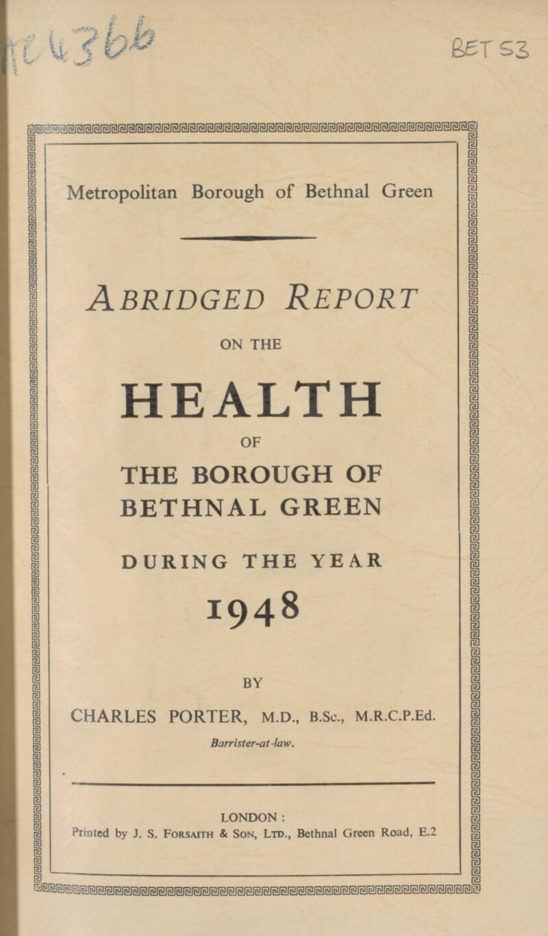 Ac4366 BET 53 Metropolitan Borough of Bethnal Green Abridged Report ON THE HEALTH OF THE BOROUGH OF BETHNAL GREEN DURING THE YEAR 1948 BY CHARLES PORTER, M.D., B.Sc., M.R.C.P.Ed. Barrister-at-law. LONDON: Printed by J. S. Forsaith & Son, Ltd., Bethnal Green Road, E.2