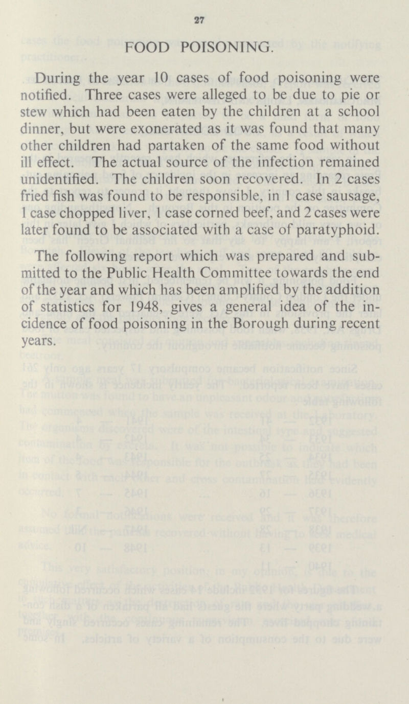 27 FOOD POISONING. During the year 10 cases of food poisoning were notified. Three cases were alleged to be due to pie or stew which had been eaten by the children at a school dinner, but were exonerated as it was found that many other children had partaken of the same food without ill effect. The actual source of the infection remained unidentified. The children soon recovered. In 2 cases fried fish was found to be responsible, in 1 case sausage, 1 case chopped liver, 1 case corned beef, and 2 cases were later found to be associated with a case of paratyphoid. The following report which was prepared and sub mitted to the Public Health Committee towards the end of the year and which has been amplified by the addition of statistics for 1948, gives a general idea of the in cidence of food poisoning in the Borough during recent years.