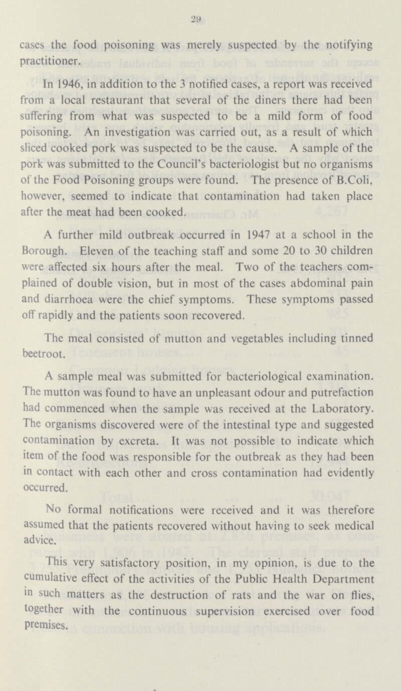 29 cases the food poisoning was merely suspected by the notifying practitioner. In 1946, in addition to the 3 notified cases, a report was received from a local restaurant that several of the diners there had been suffering from what was suspected to be a mild form of food poisoning. An investigation was carried out, as a result of which sliced cooked pork was suspected to be the cause. A sample of the pork was submitted to the Council's bacteriologist but no organisms of the Food Poisoning groups were found. The presence of B.Coli, however, seemed to indicate that contamination had taken place after the meat had been cooked. A further mild outbreak occurred in 1947 at a school in the Borough. Eleven of the teaching staff and some 20 to 30 children were affected six hours after the meal. Two of the teachers com plained of double vision, but in most of the cases abdominal pain and diarrhoea were the chief symptoms. These symptoms passed off rapidly and the patients soon recovered. The meal consisted of mutton and vegetables including tinned beetroot. A sample meal was submitted for bacteriological examination. The mutton was found to have an unpleasant odour and putrefaction had commenced when the sample was received at the Laboratory. The organisms discovered were of the intestinal type and suggested contamination by excreta. It was not possible to indicate which item of the food was responsible for the outbreak as they had been in contact with each other and cross contamination had evidently occurred. No formal notifications were received and it was therefore assumed that the patients recovered without having to seek medical advice. This very satisfactory position, in my opinion, is due to the cumulative effect of the activities of the Public Health Department in such matters as the destruction of rats and the war on flies, together with the continuous supervision exercised over food premises.