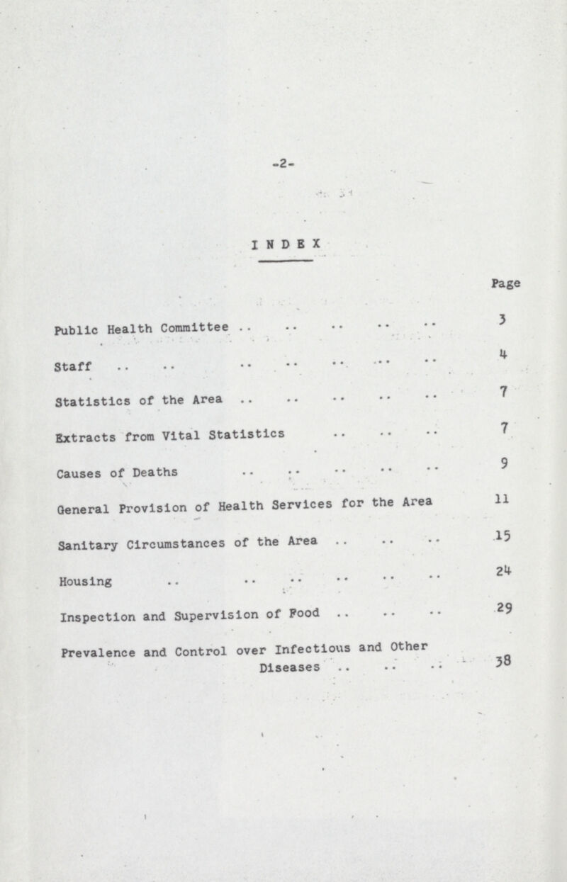 -2- INDEX Page Public Health Committee 3 Staff 4 Statistics of the Area 7 Extracts from Vital Statistics 7 Causes of Deaths 9 General Provision of Health Services for the Area 11 Sanitary Circumstances of the Area 15 Housing 2 Inspection and Supervision of Food 29 Prevalence and Control over Infectious and Other Diseases 38