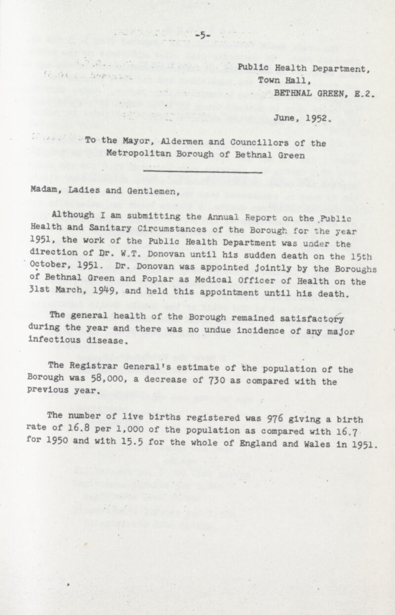 -5- Publlc Health Department, Town Hall, BETHNAL GREEN, E.2. June, 1952, To the Mayor, Aldermen and Councillors of the Metropolitan Borough of Bethnal Qreen Madam, Ladies and Gentlemen, Although I am submitting the Annual Report on the Public Health and Sanitary Circumstances of the Borough for the year 1951. the work of the Public Health Department was under the direction of Dr. W.T. Donovan until his sudden death on the 15th October, 1951. Dr. Donovan was appointed Jointly by the Boroughs of Bethnal Green and Poplar as Medical Officer of Health on the 31st March, 1949. and held this appointment until his death. The general health of the Borough remained satlsfactory during the year and there was no undue incidence of any major infectious disease. The Registrar General's estimate of the population of the Borough was 58,000, a decrease of 730 as compared with the previous year. The number of live births registered was 976 giving a birth rate of 16.8 per 1,000 of the population as compared with 16,7 for 1950 and with 15.5 for the whole of England and Wales in 1951.