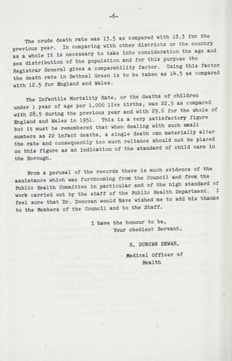 -6- The crude death rate was 13.5 as compared with 12.3 for the previous year. In comparing with other districts or the country as a whole It Is necessary to take into consideration the age and sex distribution of the population and for this purpose the Registrar General gives a comparability factor. Using this factor the death rate In Bethnal Green Is to be taken as 14.5 as compared with 12.5 for England and Wales. The Infantile Mortality Rate, or the deaths of children under 1 year of age per 1,000 live births, was 22.5 as compared with 28.5 during the previous year and with 29.6 for the whole of England and Wales In 1951. This Is a very satisfactory figure but It must be remembered that when dealing with such small numbers as 22 Infant deaths, a single death can materially alter the rate and consequently too much reliance should not be placed on this figure as an Indication of the standard of child care in the Borough. Prom a perusal of the records there is much evidence of the assistance which was forthcoming from the Council and from the Public Health Committee in particular and of the high standard of work carried out by the staff of the Public Health Department. I feel sure that Dr. Donovan would have wished me to add his thanks to the Members of the Council and to the Staff. I have the honour to be, Your obedient Servant, R. DUNCAN DEWAR, Medical Officer of Health