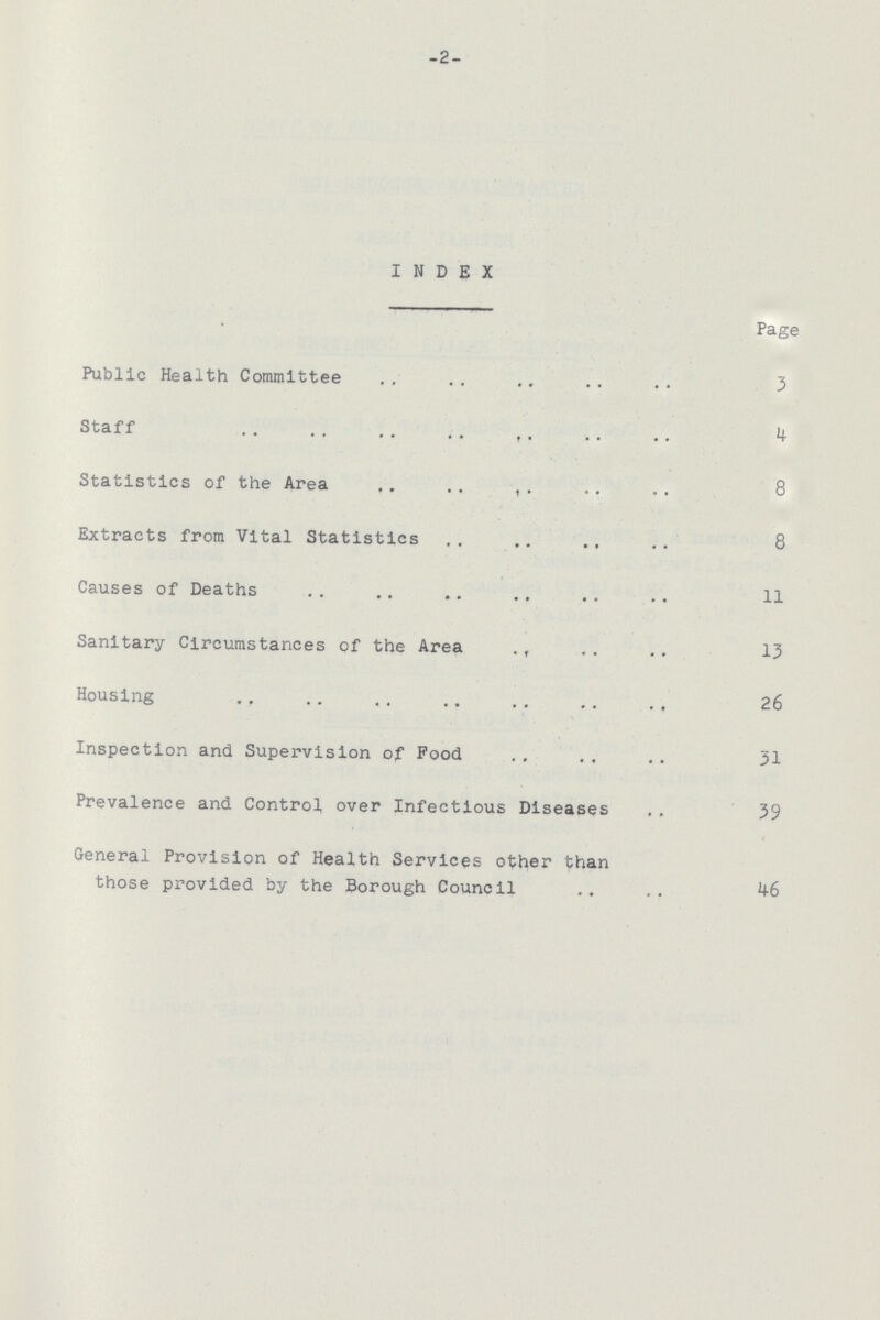 -2- INDEX Page Public Health Committee 3 Staff 4 Statistics of the Area 8 Extracts from Vital Statistics 8 Causes of Deaths 11 Sanitary Circumstances of the Area 13 Housing 26 Inspection and Supervision of Pood 31 Prevalence and Control over Infectious Diseases 39 General Provision of Health Services other than those provided by the Borough Council 46