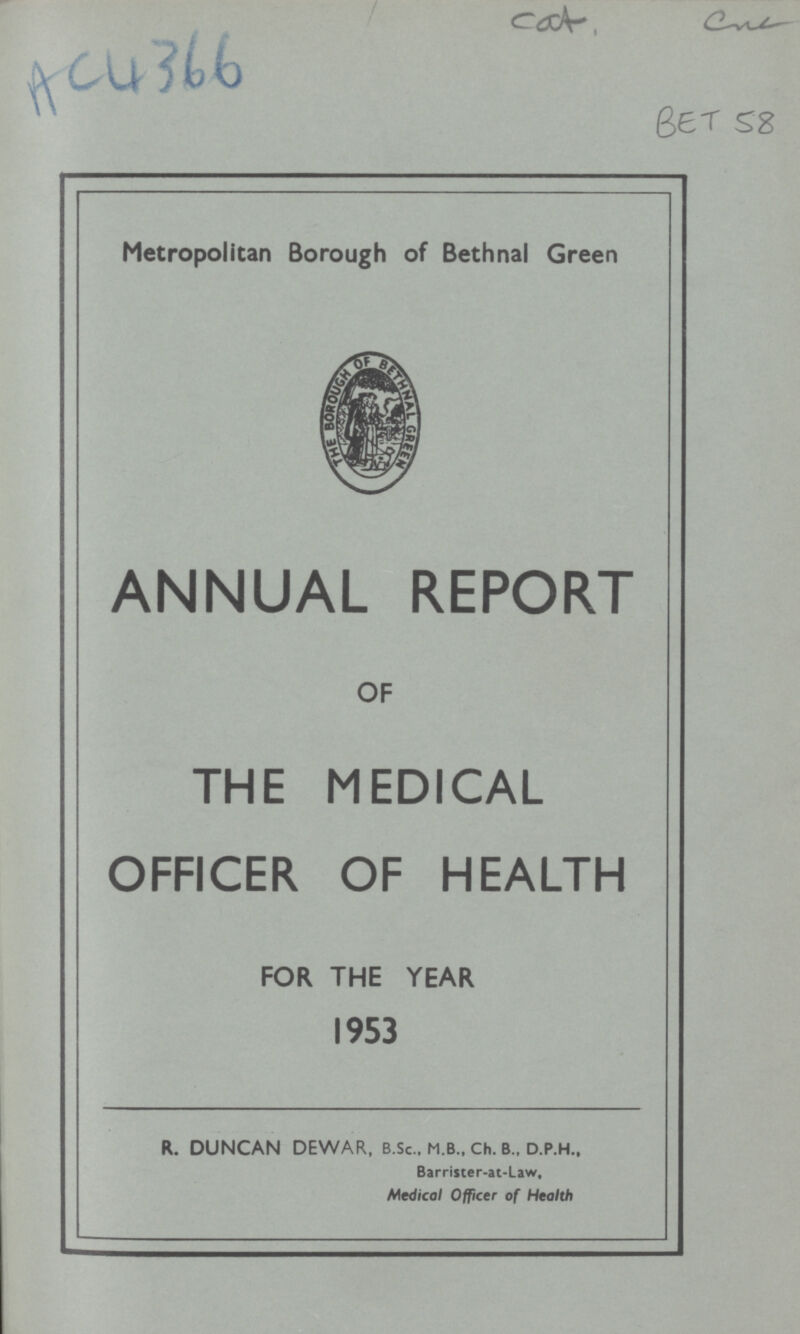 Cat one AC4366 BET 58 Metropolitan Borough of Bethnal Green ANNUAL REPORT OF THE MEDICAL OFFICER OF HEALTH FOR THE YEAR 1953 R. DUNCAN DEWAR, B.Sc., M.B., Ch. B„ D.P.H., Barrister-at-Law, Medical Officer of Health