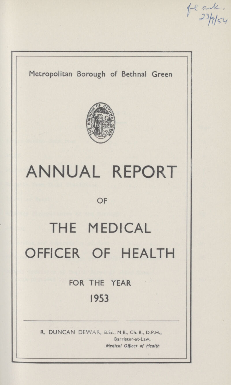 23/9/54 Metropolitan Borough of Bethnal Green ANNUAL REPORT OF THE MEDICAL OFFICER OF HEALTH FOR THE YEAR 1953 R. DUNCAN DEWAR, B.Sc., M.B., Ch. B„ D.P.H., Barrister-at-Law, Medical Officer of Health