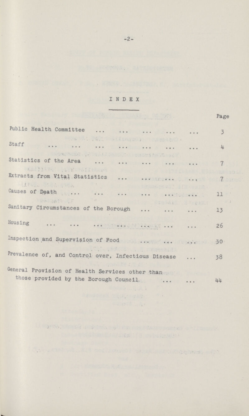 -2- INDEX Page Public Health Committee 3 Staff 4 Statistics of the Area 7 Extracts from Vital Statistics 7 Causes of Death 11 Sanitary Circumstances of the Borough 13 Housing 26 Inspection and Supervision of Pood 30 Prevalence of, and Control over, Infectious Disease 38 General Provision of Health Services other than those provided by the Borough Council 44