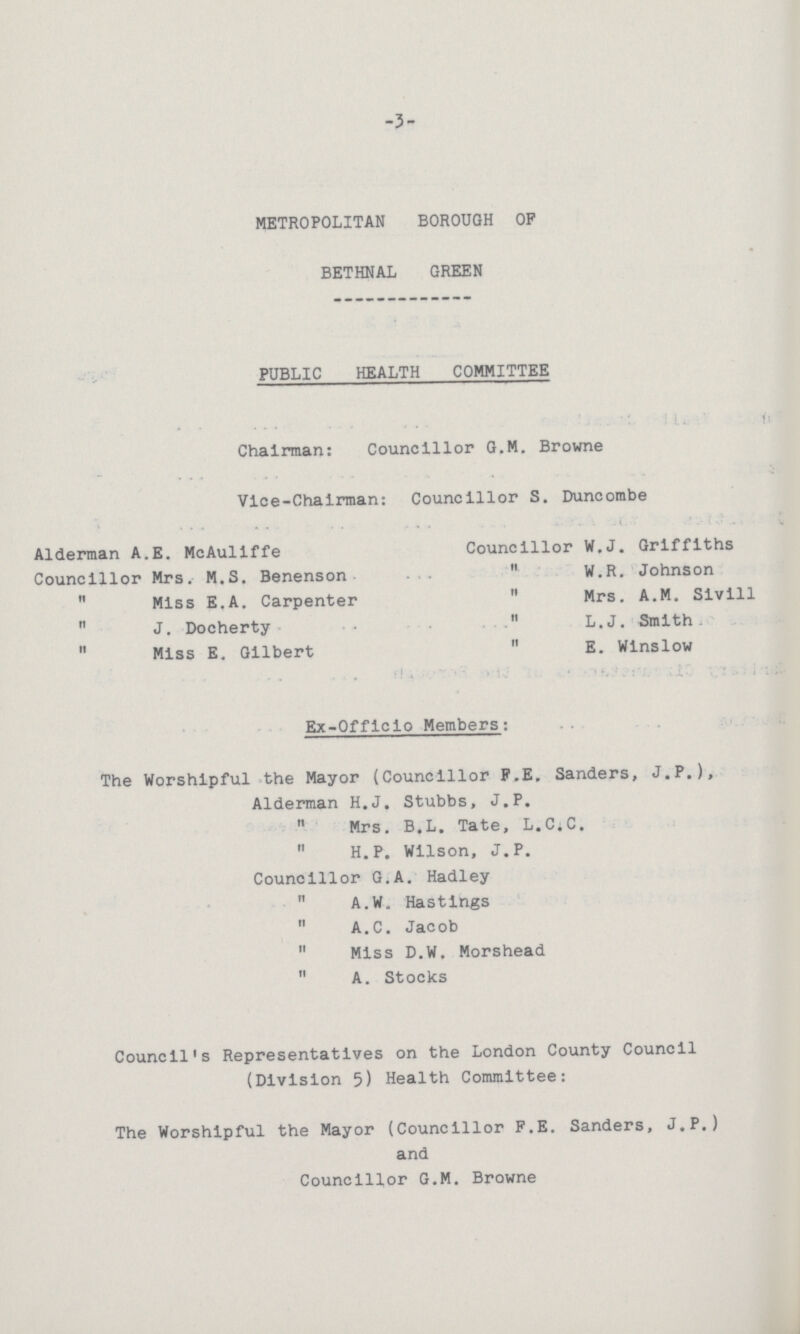 3 METROPOLITAN BOROUGH OP BETHNAL GREEN PUBLIC HEALTH COMMITTEE Chairman: Councillor G.M. Browne Vice-Chairman: Councillor S. Duncombe Alderman A.E. McAuliffe Councillor W.J. Griffiths Councillor Mrs. M.S. Benenson  W.R. Johnson  Miss E.A. Carpenter  Mrs. A.M. Sivill  J. Docherty  L.J. Smith  Miss E. Gilbert  E. Winslow Ex-Offlclo Members: The Worshipful the Mayor (Councillor F.E. Sanders, J.P.), Alderman H.J. Stubbs, J.P.  Mrs. B.L. Tate, L.C.C.  H.P. Wilson, J.P. Councillor G.A. Hadley  A.W. Hastings  A.C. Jacob  Miss D.W. Morshead  A. Stocks Council's Representatives on the London County Council (Division 5) Health Committee: The Worshipful the Mayor (Councillor F.E. Sanders, J.P.) and Councillor G.M. Browne