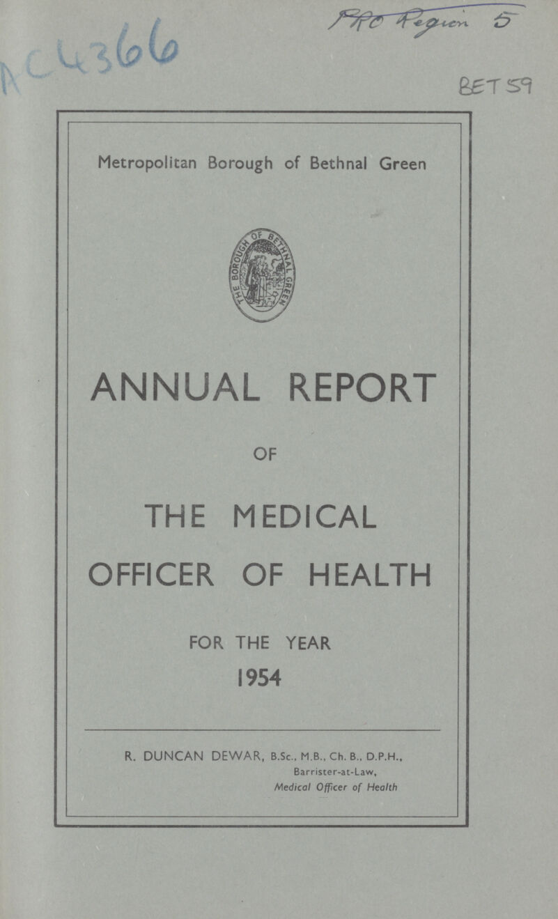 AC4366 PRO Region 5 BET 59 Metropolitan Borough of Bethnal Green ANNUAL REPORT OF THE MEDICAL OFFICER OF HEALTH FOR THE YEAR 1954 R. DUNCAN DEWAR, B.Sc., M B., Ch. B., D.P.H., Barrister-at-Law, Medical Officer of Health