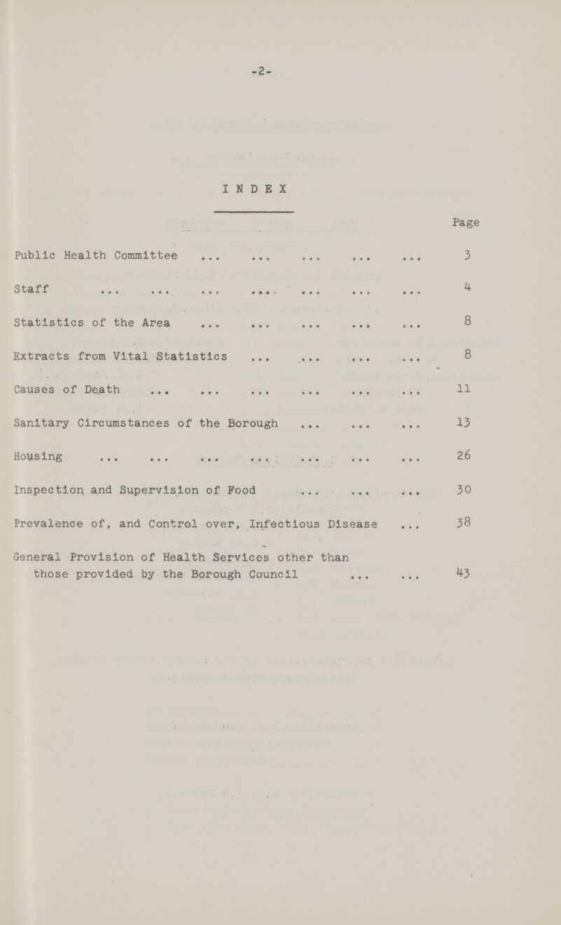 -2 INDEX Page Public Health Committee 3 Staff 4 Statistics of the Area 8 Extracts from Vital Statistics 8 Causes of Death 11 Sanitary Circumstances of the Borough 13 Housing 26 Inspection and Supervision of Food 30 Prevalence of, and Control over, Infectious Disease 38 General Provision of Health Services other than those provided by the Borough Council 43