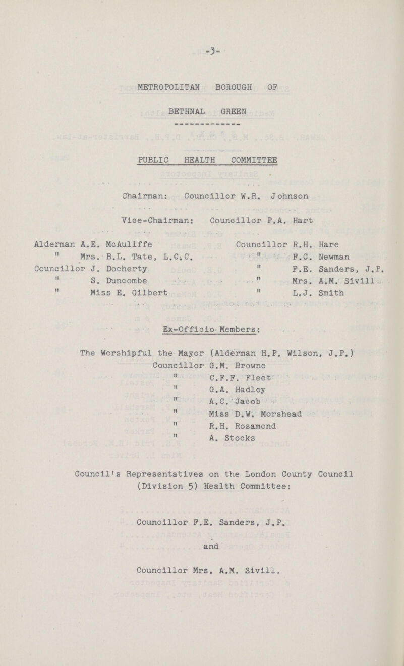 -3- METROPOLITAN BOROUGH OF BETHNAL GREEN PUBLIC HEALTH COMMITTEE Chairman: Councillor W.R. Johnson Vice-Chairman: Councillor P.A. Hart Alderman A.E. McAuliffe Councillor R.H. Hare Mrs. B.L. Tate, L.C.C. F.C. Newman Councillor J. Docherty F.E. Sanders, J.P. S. Duncombe Mrs. A.M. Sivill Miss E. Gilbert L.J. Smith Ex-Officio- Members: The Worshipful the Mayor (Alderman H.P. Wilson, J.P.) Councillor G.M. Browne C.F.F. Fleet G.A. Hadley A.C. Jacob Miss D.W. Morshead R.H. Rosamond A. Stocks Council's Representatives on the London County Council (Division 5) Health Committee: Councillor F.E. Sanders, J.P. and Councillor Mrs. A.M. Sivill.