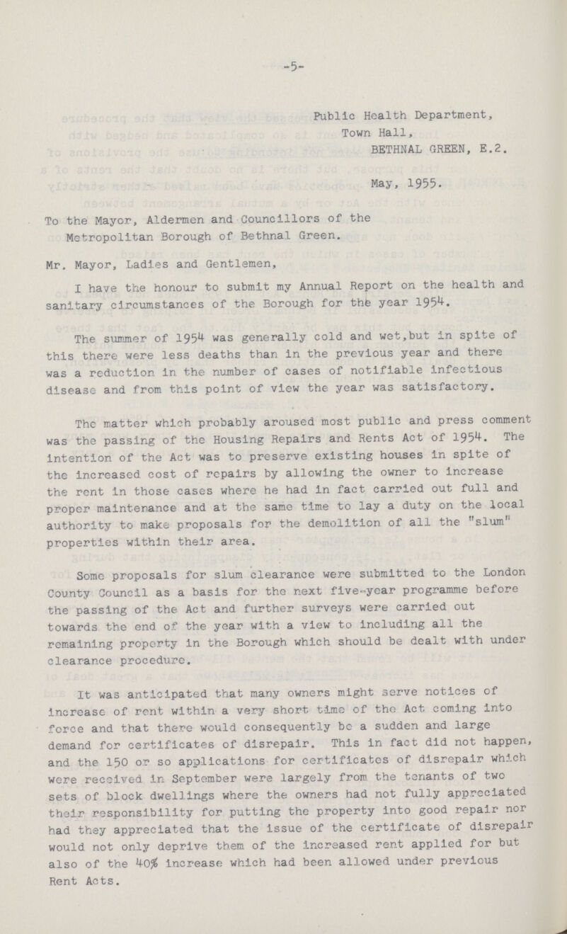 -5- Public Health Department, Town Hall, BETHNAL GREEN, E.2. May, 1955. To the Mayor, Aldermen and Councillors of the Metropolitan Borough of Bethnal Green. Mr. Mayor, Ladles and Gentlemen, I have the honour to submit my Annual Report on the health and sanitary circumstances of the Borough for the year 1954. The summer of 1954 was generally cold and wet,but in spite of this there were less deaths than in the previous year and there was a reduction in the number of cases of notifiable infectious disease and from this point of view the year was satisfactory. The matter which probably aroused most public and press comment was the passing of the Housing Repairs and Rents Act of 1954. The Intention of the Act was to preserve existing houses in spite of the increased cost of repairs by allowing the owner to increase the rent in those cases where he had in fact carried out full and proper maintenance and at the same time to lay a duty on the local authority to make proposals for the demolition of all the slum properties within their area. Some proposals for slum clearance were submitted to the London County Council as a basis for the next five-year programme before the passing of the Act and further surveys were carried out towards the end of the year with a view to including all the remaining property in the Borough which should be dealt with under clearance procedure. It was anticipated that many owners might serve notices of increase of rent within a very short time of the Act coming into force and that there would consequently be a sudden and large demand for certificates of disrepair. This in fact did not happen, and the 150 or so applications for certificates of disrepair which were received in September were largely from the tenants of two sets of block dwellings where the owners had not fully appreciated their responsibility for putting the property into good repair nor had they appreciated that the issue of the certificate of disrepair would not only deprive them of the increased rent applied for but also of the 40% increase which had been allowed under previous Rent Acts.