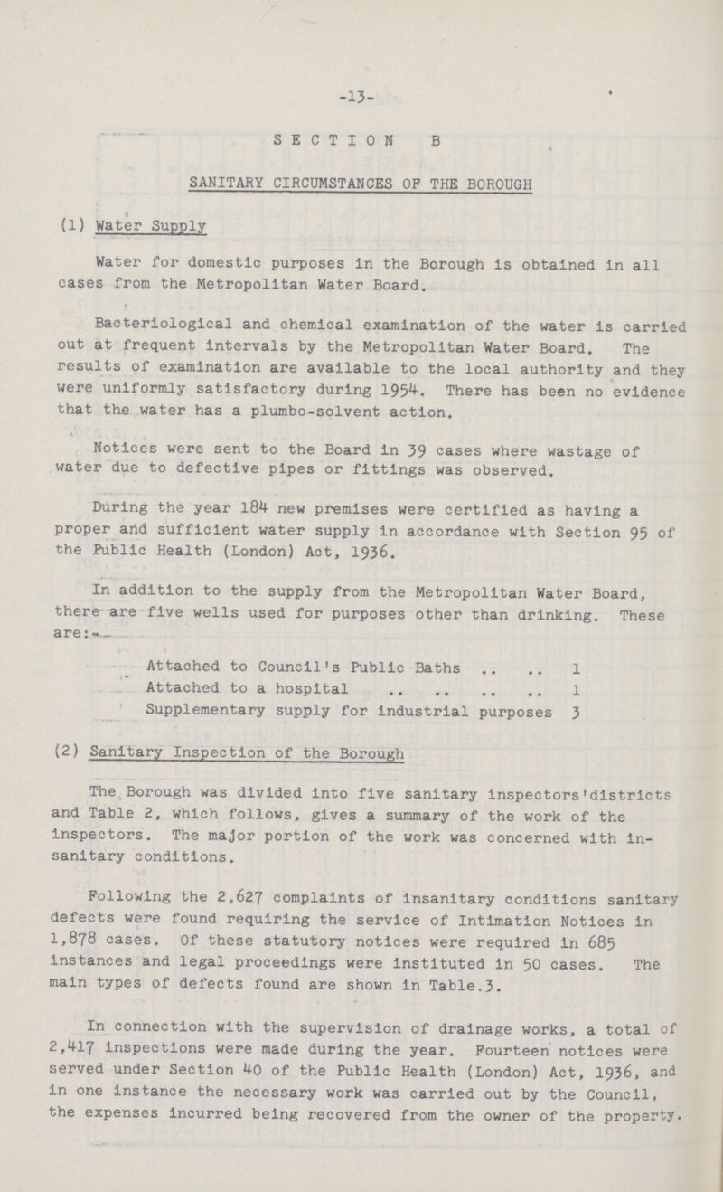 -13- SECTION B SANITARY CIRCUMSTANCES OF THE BOROUGH (1) Water Supply Water for domestic purposes in the Borough is obtained in all cases from the Metropolitan Water Board. i Bacteriological and chemical examination of the water is carried out at frequent intervals by the Metropolitan Water Board. The results of examination are available to the local authority and they were uniformly satisfactory during 1954. There has been no evidence that the water has a plumbo-solvent action. Notices were sent to the Board in 39 cases where wastage of water due to defective pipes or fittings was observed. During the year 184- new premises were certified as having a proper and sufficient water supply in accordance with Section 95 of the Public Health (London) Act, 1936. In addition to the supply from the Metropolitan Water Board, there are five wells used for purposes other than drinking. These are:- Attached to Council's Public Baths 1 Attached to a hospital 1 Supplementary supply for industrial purposes 3 (2) Sanitary Inspection of the Borough The Borough was divided into five sanitary inspectors'districts and Table 2, which follows, gives a summary of the work of the Inspectors. The major portion of the work was concerned with in sanitary conditions. Following the 2,627 complaints of insanitary conditions sanitary defects were found requiring the service of Intimation Notices in 1,878 cases. Of these statutory notices were required in 685 instances and legal proceedings were instituted in 50 cases. The main types of defects found are shown in Table.3. In connection with the supervision of drainage works, a total of 2,417 inspections were made during the year. Fourteen notices were served under Section 40 of the Public Health (London) Act, 1936, and in one instance the necessary work was carried out by the Council, the expenses incurred being recovered from the owner of the property.