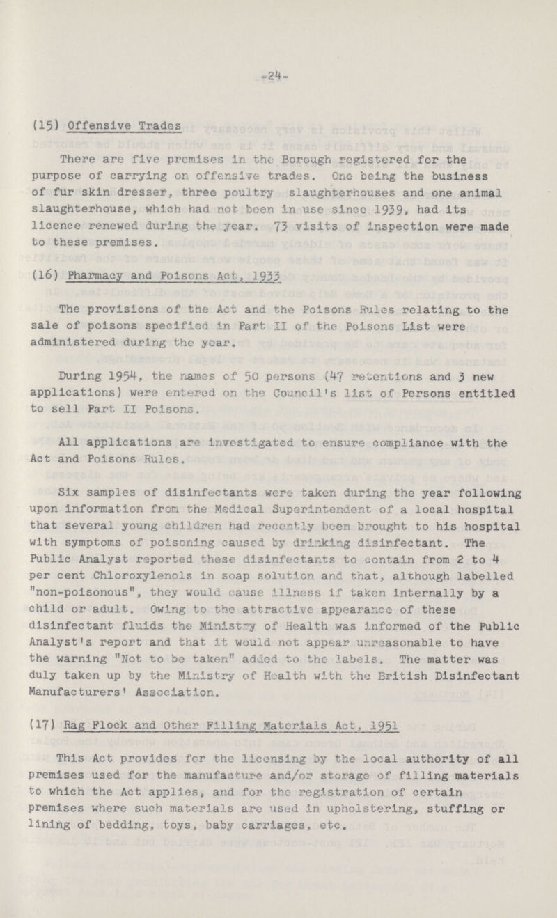 -24- (15) Offensive Trades There are five premises in the Borough registered for the purpose of carrying on offensive trades. One being the business of fur skin dresser, three poultry slaughterhouses and one animal slaughterhouse, which had not been in use since 1939, had its licence renewed during the year. 73 visits of inspection were made to these premises. (16) Pharmacy and Poisons Act, 1933 The provisions of the Act and the Poisons Rules relating to the sale of poisons specified in Part II of the Poisons List were administered during the year. During 1954, the names of 50 persons (47 retentions and 3 new applications) were entered on the Council's list of Persons entitled to sell Part II Poisons. All applications are investigated to ensure compliance with the Act and Poisons Rules. Six samples of disinfectants were taken during the year following upon information from the Medical Superintendent of a local hospital that several young children had recently been brought to his hospital with symptoms of poisoning caused by drinking disinfectant. The Public Analyst reported these disinfectants to contain from 2 to 4 per cent Chloroxylenols in soap solution and that, although labelled non-poisonous, they would cause illness if taken internally by a child or adult. Owing to the attractive appearance of these disinfectant fluids the Ministry of Health was informed of the Public Analyst's report and. that it would not appear unreasonable to have the warning Not to be taken added to the labels. The matter was duly taken up by the Ministry of Health with the British Disinfectant Manufacturers' Association. (17) Rag Flock and Other Filling Materials Act, 1951 This Act provides for the licensing by the local authority of all premises used for the manufacture and/or storage of filling materials to which the Act applies, and for the registration of certain premises where such materials are used in upholstering, stuffing or lining of bedding, toys, baby carriages, etc.
