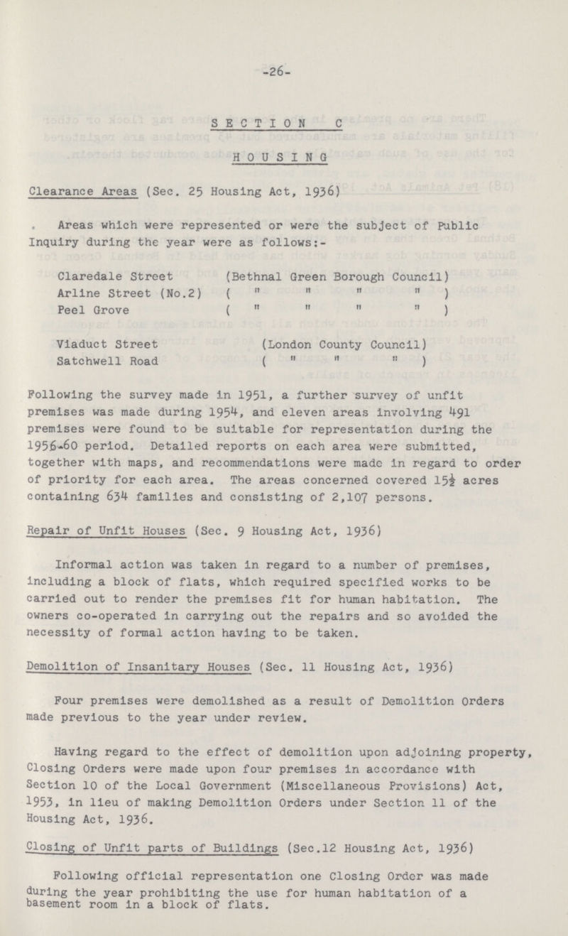 -26- SECTION C HOUSING Clearance Areas (Sec. 25 Housing Act, 1936) Areas which were represented or were the subject of Public Inquiry during the year were as follows:- Claredale Street (Bethnal Green Borough Council) Arllne Street (No.2) ( ) Peel Grove ( ) Viaduct Street (London County Council) Satchwell Road ( ) Following the survey made In 1951, a further survey of unfit premises was made during 1954, and eleven areas involving 491 premises were found to be suitable for representation during the 1956-60 period. Detailed reports on each area were submitted, together with maps, and recommendations were made in regard to order of priority for each area. The areas concerned covered 15½ acres containing 634 families and consisting of 2,107 persons. Repair of Unfit Houses (Sec. 9 Housing Act, 1936) Informal action was taken in regard to a number of premises, including a block of flats, which required specified works to be carried out to render the premises fit for human habitation. The owners co-operated in carrying out the repairs and so avoided the necessity of formal action having to be taken. Demolition of Insanitary Houses (Sec. 11 Housing Act, 1936) Four premises were demolished as a result of Demolition Orders made previous to the year under review. Having regard to the effect of demolition upon adjoining property, Closing Orders were made upon four premises in accordance with Section 10 of the Local Government (Miscellaneous Provisions) Act, 1953, in lieu of making Demolition Orders under Section 11 of the Housing Act, 1936. Closing of Unfit parts of Buildings (Sec.12 Housing Act, 1936) Following official representation one Closing Order was made during the year prohibiting the use for human habitation of a basement room in a block of flats.