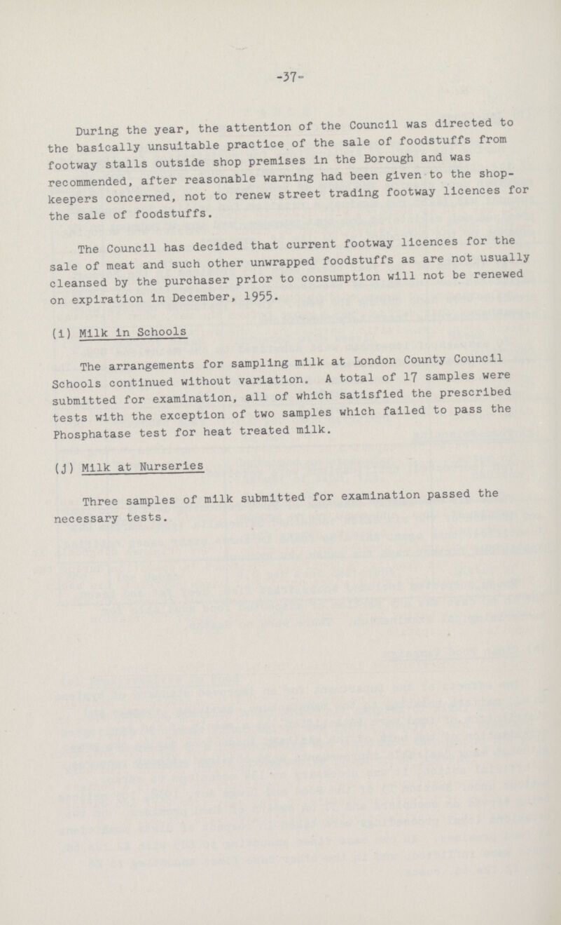 -37- During the year, the attention of the Council was directed to the basically unsuitable practice of the sale of foodstuffs from footway stalls outside shop premises in the Borough and was recommended, after reasonable warning had been given to the shop keepers concerned, not to renew street trading footway licences for the sale of foodstuffs. The Council has decided that current footway licences for the sale of meat and such other unwrapped foodstuffs as are not usually cleansed by the purchaser prior to consumption will not be renewed on expiration in December, 1955. (i) Milk in Schools The arrangements for sampling milk at London County Council Schools continued without variation. A total of 17 samples were submitted for examination, all of which satisfied the prescribed tests with the exception of two samples which failed to pass the Phosphatase test for heat treated milk. (j) Milk at Nurseries Three samples of milk submitted for examination passed the necessary tests.