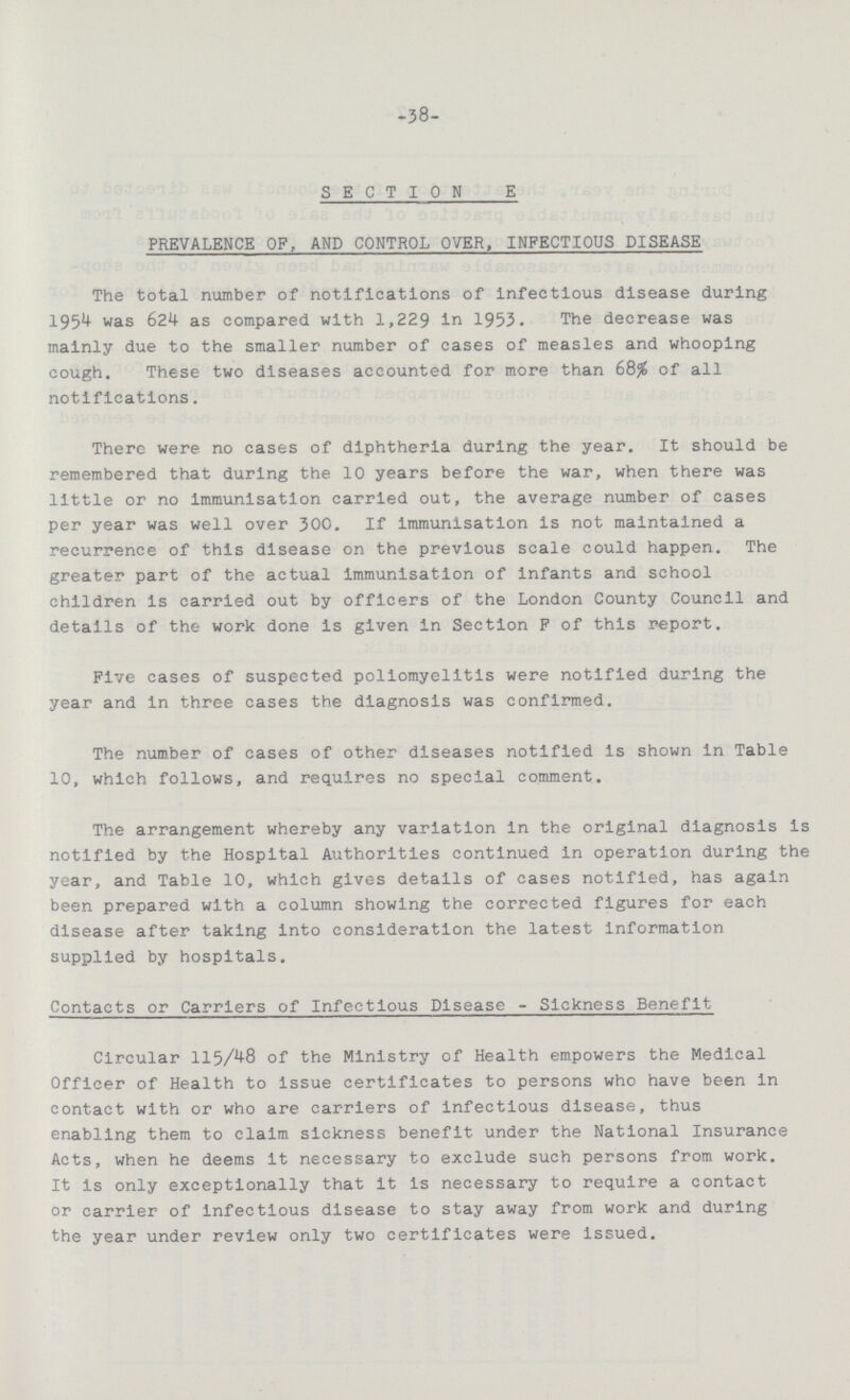 -38- SECTION E PREVALENCE OF, AND CONTROL OVER, INFECTIOUS DISEASE The total number of notifications of infectious disease during 1954 was 624 as compared with 1,229 in 1953. The decrease was mainly due to the smaller number of cases of measles and whooping cough. These two diseases accounted for more than 68% of all notifications. There were no cases of diphtheria during the year. It should be remembered that during the 10 years before the war, when there was little or no immunisation carried out, the average number of cases per year was well over 300. If immunisation Is not maintained a recurrence of this disease on the previous scale could happen. The greater part of the actual immunisation of infants and school children is carried out by officers of the London County Council and details of the work done is given in Section F of this report. Five cases of suspected poliomyelitis were notified during the year and in three cases the diagnosis was confirmed. The number of cases of other diseases notified is shown in Table 10, which follows, and requires no special comment. The arrangement whereby any variation In the original diagnosis is notified by the Hospital Authorities continued in operation during the year, and Table 10, which gives details of cases notified, has again been prepared with a column showing the corrected figures for each disease after taking into consideration the latest information supplied by hospitals. Contacts or Carriers of Infectious Disease - Sickness Benefit Circular 115/48 of the Ministry of Health empowers the Medical Officer of Health to issue certificates to persons who have been in contact with or who are carriers of infectious disease, thus enabling them to claim sickness benefit under the National Insurance Acts, when he deems it necessary to exclude such persons from work. It is only exceptionally that it is necessary to require a contact or carrier of infectious disease to stay away from work and during the year under review only two certificates were issued.
