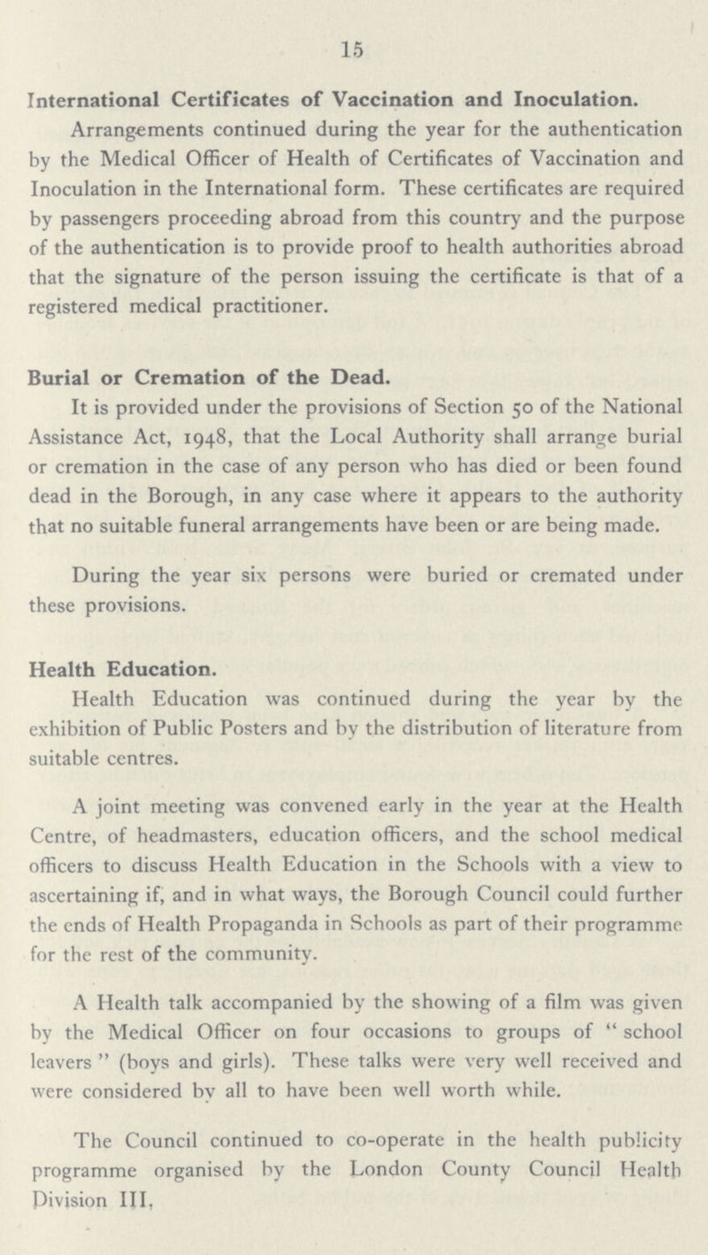 15 International Certificates of Vaccination and Inoculation. Arrangements continued during the year for the authentication by the Medical Officer of Health of Certificates of Vaccination and Inoculation in the International form. These certificates are required by passengers proceeding abroad from this country and the purpose of the authentication is to provide proof to health authorities abroad that the signature of the person issuing the certificate is that of a registered medical practitioner. Burial or Cremation of the Dead. It is provided under the provisions of Section 50 of the National Assistance Act, 1948, that the Local Authority shall arrange burial or cremation in the case of any person who has died or been found dead in the Borough, in any case where it appears to the authority that no suitable funeral arrangements have been or are being made. During the year six persons were buried or cremated under these provisions. Health Education. Health Education was continued during the year by the exhibition of Public Posters and by the distribution of literature from suitable centres. A joint meeting was convened early in the year at the Health Centre, of headmasters, education officers, and the school medical officers to discuss Health Education in the Schools with a view to ascertaining if, and in what ways, the Borough Council could further the ends of Health Propaganda in Schools as part of their programme for the rest of the community. A Health talk accompanied by the showing of a film was given by the Medical Officer on four occasions to groups of school leavers (boys and girls). These talks were very well received and were considered by all to have been well worth while. The Council continued to co-operate in the health publicity programme organised by the London County Council Health Division III,
