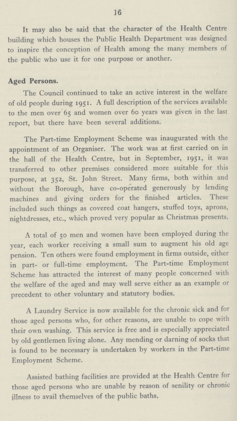 16 It may also be said that the character of the Health Centre building which houses the Public Health Department was designed to inspire the conception of Health among the many members of the public who use it for one purpose or another. Aged Persons. The Council continued to take an active interest in the welfare of old people during 1951. A full description of the services available to the men over 65 and women over 60 years was given in the last report, but there have been several additions. The Part-time Employment Scheme was inaugurated with the appointment of an Organiser. The work was at first carried on in the hall of the Health Centre, but in September, 1951, it was transferred to other premises considered more suitable for this purpose, at 352, St. John Street. Many firms, both within and without the Borough, have co-operated generously by lending machines and giving orders for the finished articles. These included such things as covered coat hangers, stuffed toys, aprons, nightdresses, etc., which proved very popular as Christmas presents. A total of 50 men and women have been employed during the year, each worker receiving a small sum to augment his old age pension. Ten others were found employment in firms outside, either in part- or full-time employment. The Part-time Employment Scheme has attracted the interest of many people concerned with the welfare of the aged and may well serve either as an example or precedent to other voluntary and statutory bodies. A Laundry Service is now available for the chronic sick and for those aged persons who, for other reasons, are unable to cope with their own washing. This service is free and is especially appreciated by old gentlemen living alone. Any mending or darning of socks that is found to be necessary is undertaken by workers in the Part-time Employment Scheme. Assisted bathing facilities are provided at the Health Centre for those aged persons who are unable by reason of senility or chronic illness to avail themselves of the public baths.