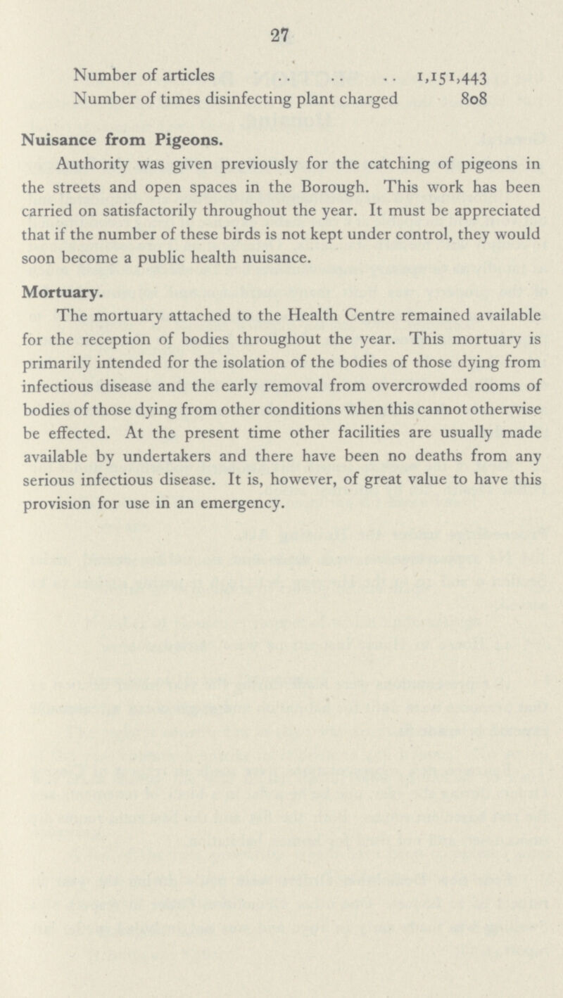 27 Number of articles 11,151,443 Number of times disinfecting plant charged 808 Nuisance from Pigeons. Authority was given previously for the catching of pigeons in the streets and open spaces in the Borough. This work has been carried on satisfactorily throughout the year. It must be appreciated that if the number of these birds is not kept under control, they would soon become a public health nuisance. Mortuary. The mortuary attached to the Health Centre remained available for the reception of bodies throughout the year. This mortuary is primarily intended for the isolation of the bodies of those dying from infectious disease and the early removal from overcrowded rooms of bodies of those dying from other conditions when this cannot otherwise be effected. At the present time other facilities are usually made available by undertakers and there have been no deaths from any serious infectious disease. It is, however, of great value to have this provision for use in an emergency.
