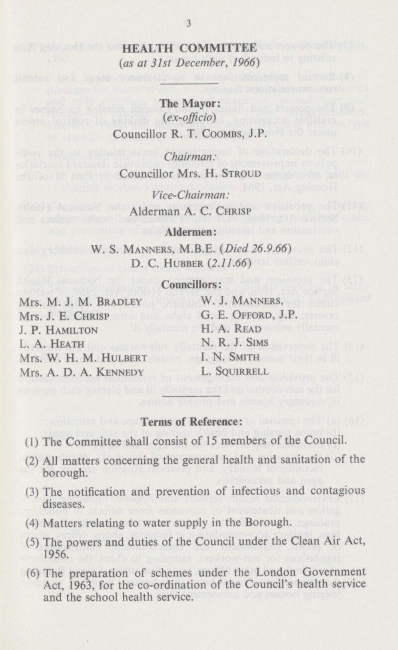 3 HEALTH COMMITTEE (as at 31st December, 1966) The Mayor: (ex-officio) Councillor R. T. Coombs, J.P. Chairman: Councillor Mrs. H. Stroud Vice-Chairman: Alderman A. C. Chrisp Aldermen: W. S. Manners, M.B.E. (Died 26.9.66) D. C. Hubber (2.11.66) Councillors: Mrs. M. J. M. Bradley Mrs. J. E. Chrisp J. P. Hamilton L. A. Heath Mrs. W. H. M. Hulbert Mrs. A. D. A. Kennedy W. J. Manners, G. E. Offord, J.P. H. A. Read N. R. J. Sims I. N. Smith L. Squirrell Terms of Reference: (1) The Committee shall consist of 15 members of the Council. (2) All matters concerning the general health and sanitation of the borough. (3) The notification and prevention of infectious and contagious diseases. (4) Matters relating to water supply in the Borough. (5) The powers and duties of the Council under the Clean Air Act, 1956. (6) The preparation of schemes under the London Government Act, 1963, for the co-ordination of the Council's health service and the school health service.