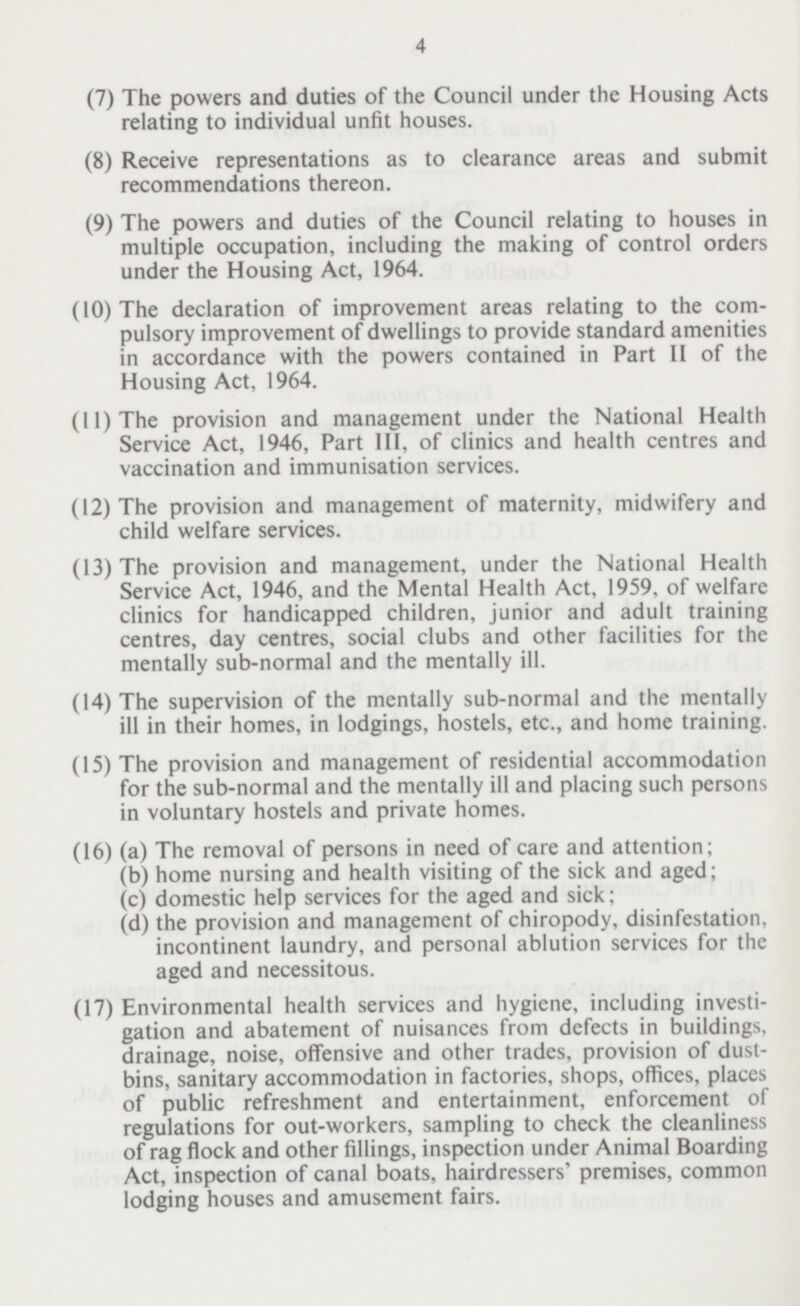 4 (7) The powers and duties of the Council under the Housing Acts relating to individual unfit houses. (8) Receive representations as to clearance areas and submit recommendations thereon. (9) The powers and duties of the Council relating to houses in multiple occupation, including the making of control orders under the Housing Act, 1964. (10) The declaration of improvement areas relating to the com pulsory improvement of dwellings to provide standard amenities in accordance with the powers contained in Part II of the Housing Act, 1964. (11) The provision and management under the National Health Service Act, 1946, Part III, of clinics and health centres and vaccination and immunisation services. (12) The provision and management of maternity, midwifery and child welfare services. (13) The provision and management, under the National Health Service Act, 1946, and the Mental Health Act, 1959, of welfare clinics for handicapped children, junior and adult training centres, day centres, social clubs and other facilities for the mentally sub-normal and the mentally ill. (14) The supervision of the mentally sub-normal and the mentally ill in their homes, in lodgings, hostels, etc., and home training. (15) The provision and management of residential accommodation for the sub-normal and the mentally ill and placing such persons in voluntary hostels and private homes. (16) (a) The removal of persons in need of care and attention; (b) home nursing and health visiting of the sick and aged; (c) domestic help services for the aged and sick; (d) the provision and management of chiropody, disinfestation, incontinent laundry, and personal ablution services for the aged and necessitous. (17) Environmental health services and hygiene, including investi gation and abatement of nuisances from defects in buildings, drainage, noise, offensive and other trades, provision of dust bins, sanitary accommodation in factories, shops, offices, places of public refreshment and entertainment, enforcement of regulations for out-workers, sampling to check the cleanliness of rag flock and other fillings, inspection under Animal Boarding Act, inspection of canal boats, hairdressers' premises, common lodging houses and amusement fairs.