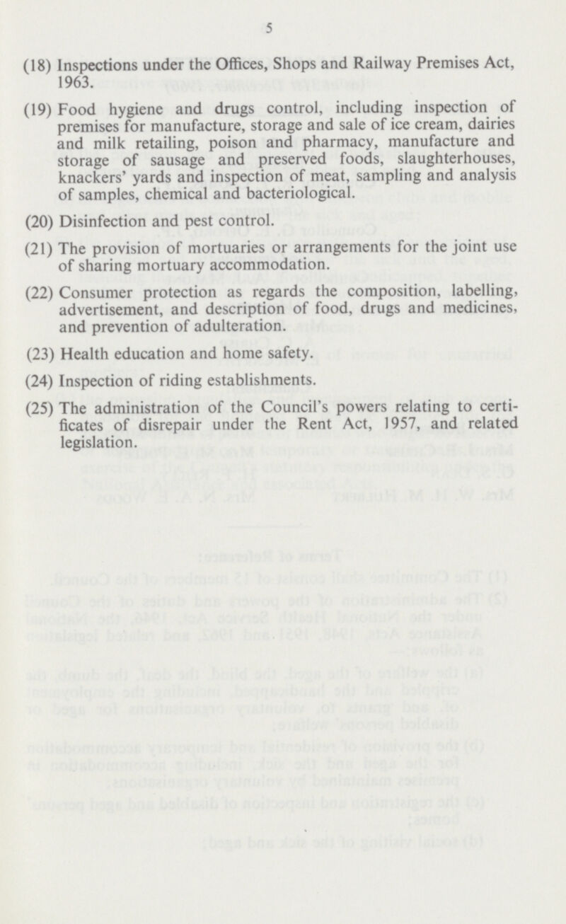 5 (18) Inspections under the Offices, Shops and Railway Premises Act, 1963. (19) Food hygiene and drugs control, including inspection of premises for manufacture, storage and sale of ice cream, dairies and milk retailing, poison and pharmacy, manufacture and storage of sausage and preserved foods, slaughterhouses, knackers' yards and inspection of meat, sampling and analysis of samples, chemical and bacteriological. (20) Disinfection and pest control. (21) The provision of mortuaries or arrangements for the joint use of sharing mortuary accommodation. (22) Consumer protection as regards the composition, labelling, advertisement, and description of food, drugs and medicines, and prevention of adulteration. (23) Health education and home safety. (24) Inspection of riding establishments. (25) The administration of the Council's powers relating to certi ficates of disrepair under the Rent Act, 1957, and related legislation.