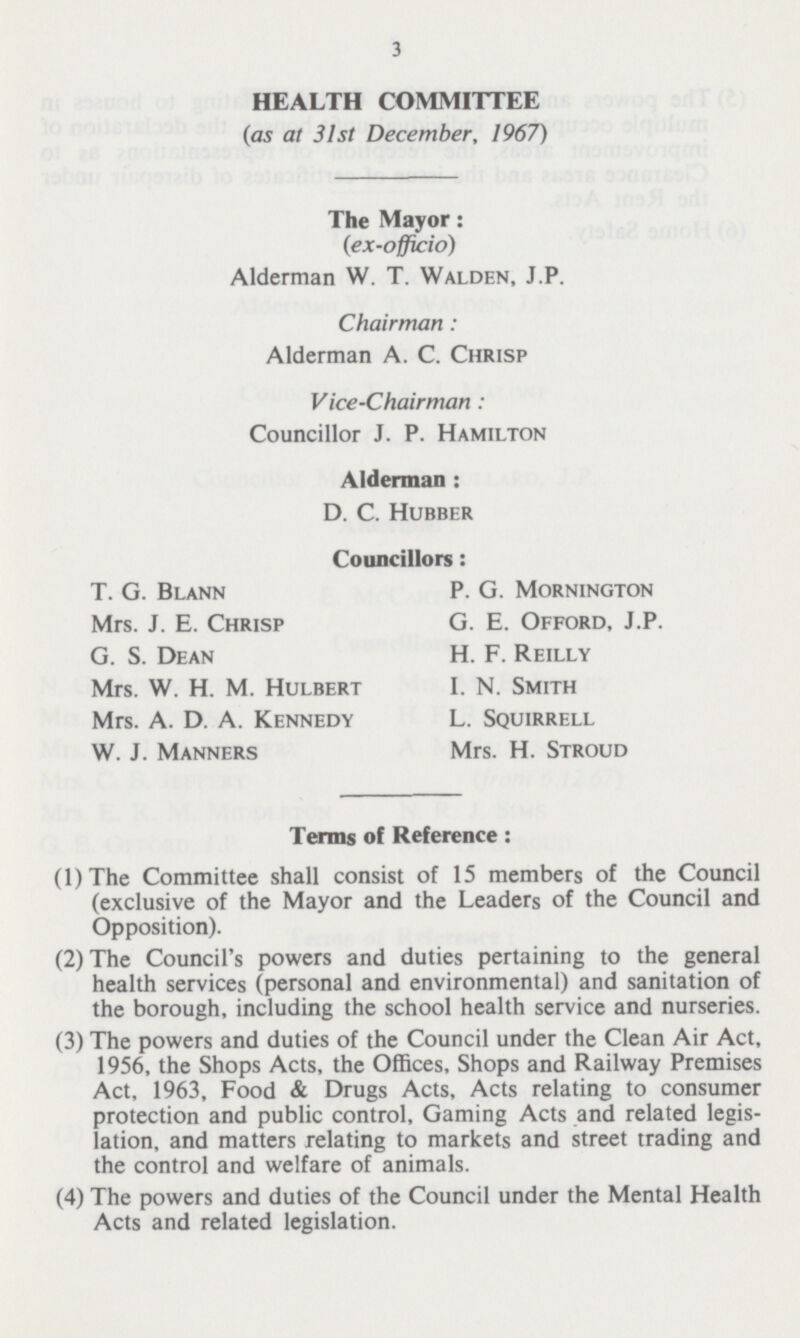 3 HEALTH COMMITTEE (as at 31st December, 1967) The Mayor: (ex-officio) Alderman W. T. Walden, J.P. Chairman: Alderman A. C. Chrisp Vice-Chairman: Councillor J. P. Hamilton Alderman : D. C. Hubber Councillors: (1)The Committee shall consist of 15 members of the Council (exclusive of the Mayor and the Leaders of the Council and Opposition). (2) The Council's powers and duties pertaining to the general health services (personal and environmental) and sanitation of the borough, including the school health service and nurseries. (3) The powers and duties of the Council under the Clean Air Act, 1956, the Shops Acts, the Offices, Shops and Railway Premises Act, 1963, Food & Drugs Acts, Acts relating to consumer protection and public control, Gaming Acts and related legis lation, and matters relating to markets and street trading and the control and welfare of animals. (4) The powers and duties of the Council under the Mental Health Acts and related legislation. T. G. Blann Mrs. J. E. Chrisp G. S. Dean Mrs. W. H. M. Hulbert Mrs. A. D. A. Kennedy W. J. Manners P. G. Mornington G. E. Offord, J.P. H. F. Reilly I. N. Smith L. Squirrell Mrs. H. Stroud Terms of Reference