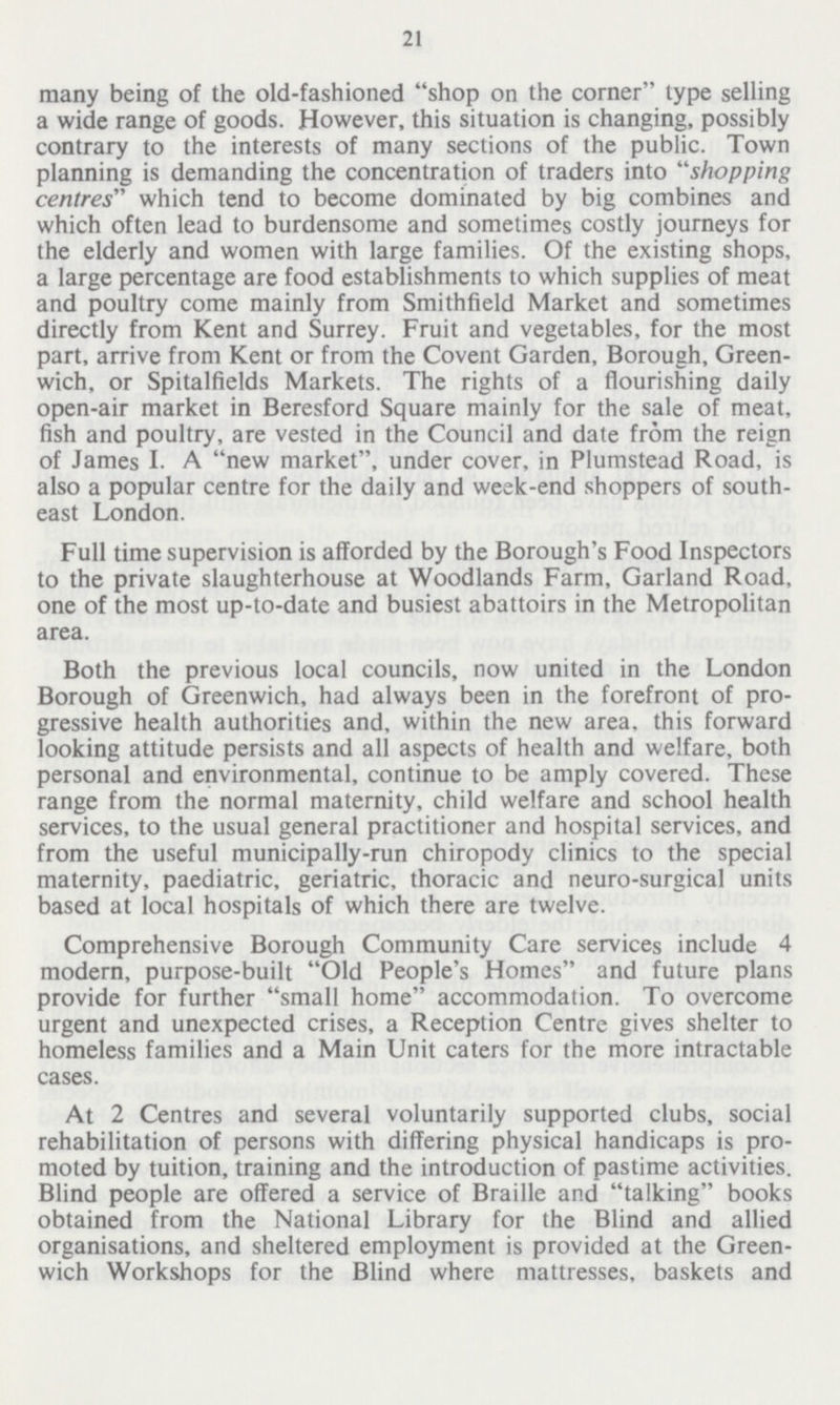 21 many being of the old-fashioned shop on the corner type selling a wide range of goods. However, this situation is changing, possibly contrary to the interests of many sections of the public. Town planning is demanding the concentration of traders into shopping centres which tend to become dominated by big combines and which often lead to burdensome and sometimes costly journeys for the elderly and women with large families. Of the existing shops, a large percentage are food establishments to which supplies of meat and poultry come mainly from Smithfield Market and sometimes directly from Kent and Surrey. Fruit and vegetables, for the most part, arrive from Kent or from the Covent Garden, Borough, Green wich, or Spitalfields Markets. The rights of a flourishing daily open-air market in Beresford Square mainly for the sale of meat, fish and poultry, are vested in the Council and date from the reign of James I. A new market, under cover, in Plumstead Road, is also a popular centre for the daily and week-end shoppers of south east London. Full time supervision is afforded by the Borough's Food Inspectors to the private slaughterhouse at Woodlands Farm, Garland Road, one of the most up-to-date and busiest abattoirs in the Metropolitan area. Both the previous local councils, now united in the London Borough of Greenwich, had always been in the forefront of pro gressive health authorities and, within the new area, this forward looking attitude persists and all aspects of health and welfare, both personal and environmental, continue to be amply covered. These range from the normal maternity, child welfare and school health services, to the usual general practitioner and hospital services, and from the useful municipally-run chiropody clinics to the special maternity, paediatric, geriatric, thoracic and neuro-surgical units based at local hospitals of which there are twelve. Comprehensive Borough Community Care services include 4 modern, purpose-built Old People's Homes and future plans provide for further small home accommodation. To overcome urgent and unexpected crises, a Reception Centre gives shelter to homeless families and a Main Unit caters for the more intractable cases. At 2 Centres and several voluntarily supported clubs, social rehabilitation of persons with differing physical handicaps is pro moted by tuition, training and the introduction of pastime activities. Blind people are offered a service of Braille and talking books obtained from the National Library for the Blind and allied organisations, and sheltered employment is provided at the Green wich Workshops for the Blind where mattresses, baskets and