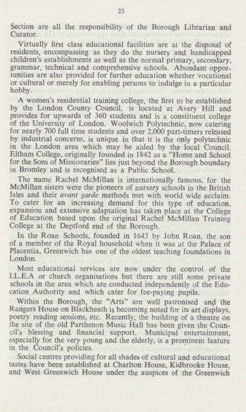 23 Section are all the responsibility of the Borough Librarian and Curator. Virtually first class educational facilities are at the disposal of residents, encompassing as they do the nursery and handicapped children's establishments as well as the normal primary, secondary, grammar, technical and comprehensive schools. Abundant oppor tunities are also provided for further education whether vocational or cultural or merely for enabling persons to indulge in a particular hobby. A women's residential training college, the first to be established by the London County Council, is located at Avery Hill and provides for upwards of 360 students and is a constituent college of the University of London. Woolwich Polytechnic, now catering for nearly 700 full time students and over 2,000 part-timers released by industrial concerns, is unique in that it is the only polytechnic in the London area which may be aided by the local Council. Eltham College, originally founded in 1842 as a Home and School for the Sons of Missionaries lies just beyond the Borough boundary in Bromley and is recognised as a Public School. The name Rachel McMillan is internationally famous, for the McMillan sisters were the pioneers of nursery schools in the British Isles and their avant garde methods met with world wide acclaim. To cater for an increasing demand for this type of education, expansion and extensive adaptation has taken place at the College of Education based upon the original Rachel McMillan Training College at the Deptford end of the Borough. In the Roan Schools, founded in 1643 by John Roan, the son of a member of the Royal household when it was at the Palace of Placentia, Greenwich has one of the oldest teaching foundations in London. Most educational services are now under the control of the I.L.E.A or church organisations but there are still some private schools in the area which are conducted independently of the Edu cation Authority and which cater for fee-paying pupils. Within the Borough, the Arts are well patronised and the Rangers House on Blackheath is becoming noted for its art displays, poetry reading sessions, etc. Recently, the building of a theatre on the site of the old Parthenon Music Hall has been given the Coun cil's blessing and financial support. Municipal entertainment, especially for the very young and the elderly, is a prominent feature in the Council's policies. Social centres providing for all shades of cultural and educational tastes have been established at Charlton House, Kidbrooke House, and West Greenwich House under the auspices of the Greenwich