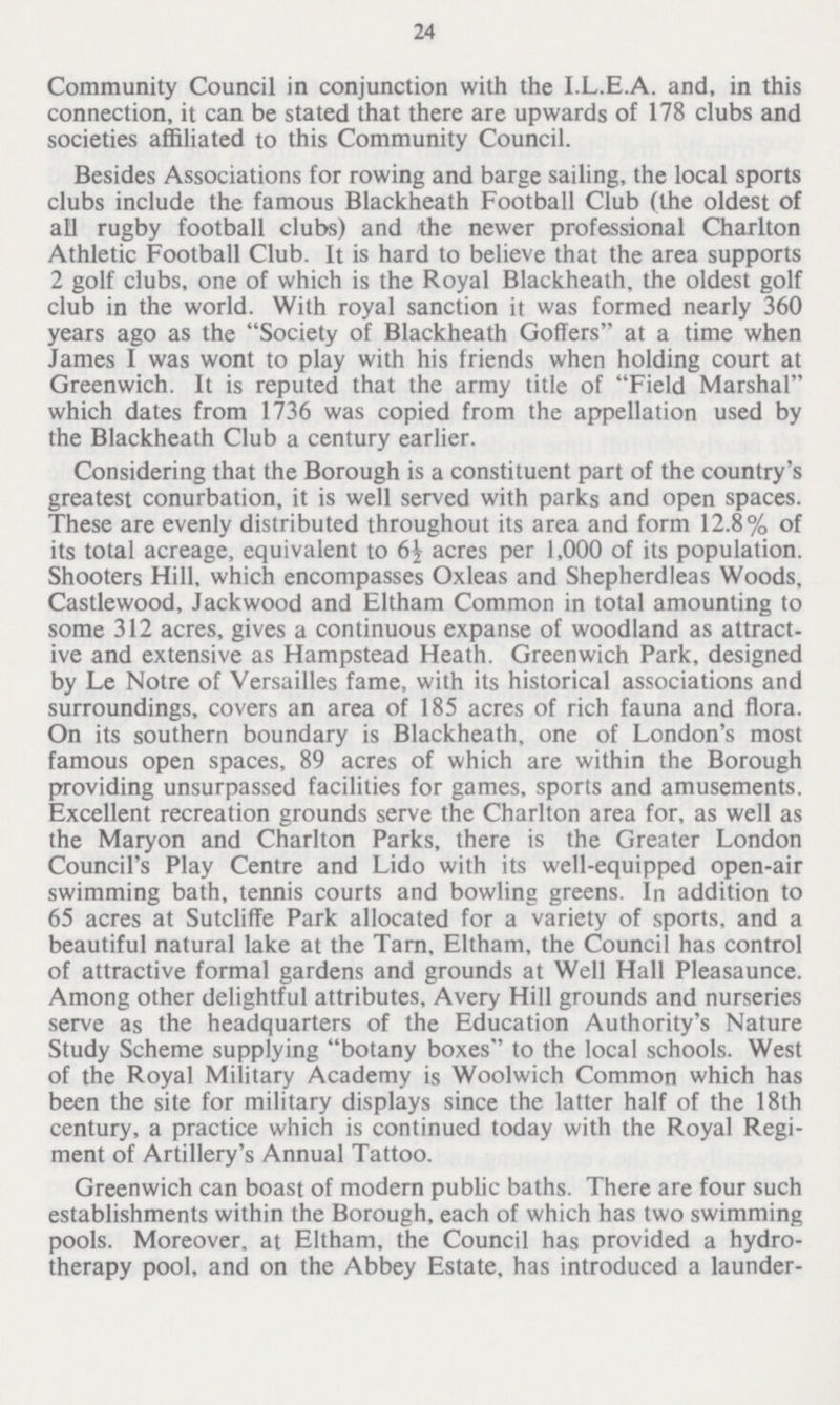 24 Community Council in conjunction with the I.L.E.A. and, in this connection, it can be stated that there are upwards of 178 clubs and societies affiliated to this Community Council. Besides Associations for rowing and barge sailing, the local sports clubs include the famous Blackheath Football Club (the oldest of all rugby football clubs) and the newer professional Charlton Athletic Football Club. It is hard to believe that the area supports 2 golf clubs, one of which is the Royal Blackheath, the oldest golf club in the world. With royal sanction it was formed nearly 360 years ago as the Society of Blackheath Goffers at a time when James I was wont to play with his friends when holding court at Greenwich. It is reputed that the army title of Field Marshal which dates from 1736 was copied from the appellation used by the Blackheath Club a century earlier. Considering that the Borough is a constituent part of the country's greatest conurbation, it is well served with parks and open spaces. These are evenly distributed throughout its area and form 12.8% of its total acreage, equivalent to 6½ acres per 1,000 of its population. Shooters Hill, which encompasses Oxleas and Shepherdleas Woods, Castlewood, Jackwood and Eltham Common in total amounting to some 312 acres, gives a continuous expanse of woodland as attract ive and extensive as Hampstead Heath. Greenwich Park, designed by Le Notre of Versailles fame, with its historical associations and surroundings, covers an area of 185 acres of rich fauna and flora. On its southern boundary is Blackheath, one of London's most famous open spaces, 89 acres of which are within the Borough providing unsurpassed facilities for games, sports and amusements. Excellent recreation grounds serve the Charlton area for, as well as the Maryon and Charlton Parks, there is the Greater London Council's Play Centre and Lido with its well-equipped open-air swimming bath, tennis courts and bowling greens. In addition to 65 acres at Sutcliffe Park allocated for a variety of sports, and a beautiful natural lake at the Tarn, Eltham, the Council has control of attractive formal gardens and grounds at Well Hall Pleasaunce. Among other delightful attributes, Avery Hill grounds and nurseries serve as the headquarters of the Education Authority's Nature Study Scheme supplying botany boxes to the local schools. West of the Royal Military Academy is Woolwich Common which has been the site for military displays since the latter half of the 18th century, a practice which is continued today with the Royal Regi ment of Artillery's Annual Tattoo. Greenwich can boast of modern public baths. There are four such establishments within the Borough, each of which has two swimming pools. Moreover, at Eltham, the Council has provided a hydro therapy pool, and on the Abbey Estate, has introduced a launder¬