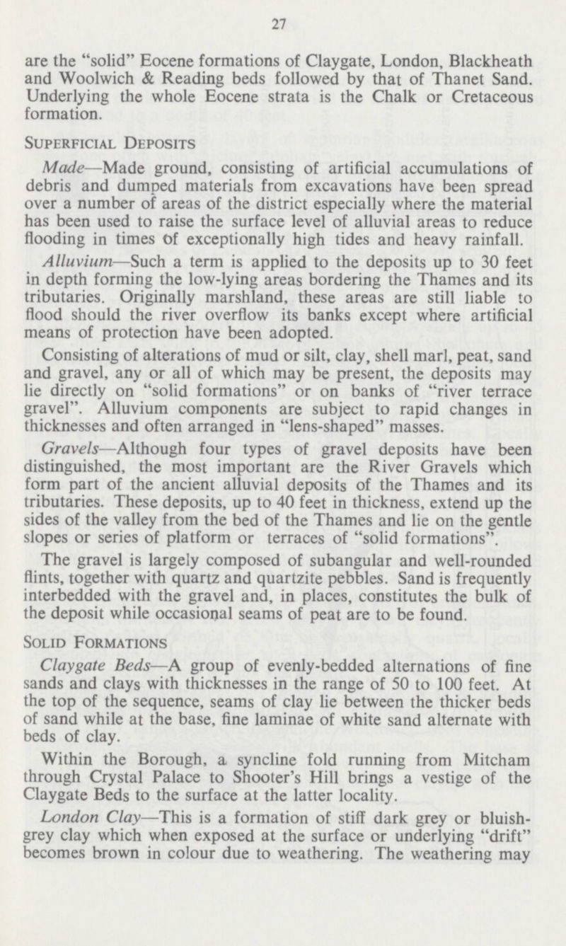 27 are the solid Eocene formations of Claygate, London, Blackheath and Woolwich & Reading beds followed by that of Thanet Sand. Underlying the whole Eocene strata is the Chalk or Cretaceous formation. Superficial Deposits Made—Made ground, consisting of artificial accumulations of debris and dumped materials from excavations have been spread over a number of areas of the district especially where the material has been used to raise the surface level of alluvial areas to reduce flooding in times Of exceptionally high tides and heavy rainfall. Alluvium—Such a term is applied to the deposits up to 30 feet in depth forming the low-lying areas bordering the Thames and its tributaries. Originally marshland, these areas are still liable to flood should the river overflow its banks except where artificial means of protection have been adopted. Consisting of alterations of mud or silt, clay, shell marl, peat, sand and gravel, any or all of which may be present, the deposits may lie directly on solid formations or on banks of river terrace gravel. Alluvium components are subject to rapid changes in thicknesses and often arranged in lens-shaped masses. Gravels—Although four types of gravel deposits have been distinguished, the most important are the River Gravels which form part of the ancient alluvial deposits of the Thames and its tributaries. These deposits, up to 40 feet in thickness, extend up the sides of the valley from the bed of the Thames and lie on the gentle slopes or series of platform or terraces of solid formations. The gravel is largely composed of subangular and well-rounded flints, together with quartz and quartzite pebbles. Sand is frequently interbedded with the gravel and, in places, constitutes the bulk of the deposit while occasional seams of peat are to be found. Solid Formations Claygate Beds—A group of evenly-bedded alternations of fine sands and clays with thicknesses in the range of 50 to 100 feet. At the top of the sequence, seams of clay lie between the thicker beds of sand while at the base, fine laminae of white sand alternate with beds of clay. Within the Borough, a syncline fold running from Mitcham through Crystal Palace to Shooter's Hill brings a vestige of the Claygate Beds to the surface at the latter locality. London Clay—This is a formation of stiff dark grey or bluish grey clay which when exposed at the surface or underlying drift becomes brown in colour due to weathering. The weathering may