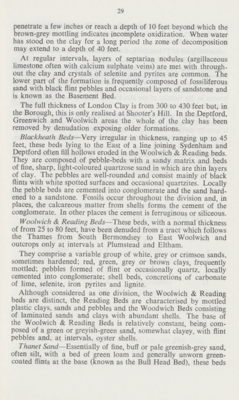 29 penetrate a few inches or reach a depth of 10 feet beyond which the brown-grey mottling indicates incomplete oxidization. When water has stood on the clay for a long period the zone of decomposition may extend to a depth of 40 feet. At regular intervals, layers of septarian nodules (argillaceous limestone often with calcium sulphate veins) are met with through out the clay and crystals of selenite and pyrites are common. The lower part of the formation is frequently composed of fossiliferous sand with black flint pebbles and occasional layers of sandstone and is known as the Basement Bed. The full thickness of London Clay is from 300 to 430 feet but, in the Borough, this is only realised at Shooter's Hill. In the Deptford, Greenwich and Woolwich areas the whole of the clay has been removed by denudation exposing older formations. Blackheath Beds—Very irregular in thickness, ranging up to 45 feet, these beds lying to the East of a line joining Sydenham and Deptford often fill hollows eroded in the Woolwich & Reading beds. They are composed of pebble-beds with a sandy matrix and beds of fine, sharp, light-coloured quartzose sand in which are thin layers of clay. The pebbles are well-rounded and consist mainly of black flints with white spotted surfaces and occasional quartzites. Locally the pebble beds are cemented into conglomerate and the sand hard ened to a sandstone. Fossils occur throughout the division and, in places, the calcareous matter from shells forms the cement of the conglomerate. In other places the cement is ferruginous or siliceous. Woolwich & Reading Beds—These beds, with a normal thickness of from 25 to 80 feet, have been denuded from a tract which follows the Thames from South Bermondsey to East Woolwich and outcrops only at intervals at Plumstead and Eltham. They comprise a variable group of white, grey or crimson sands, sometimes hardened; red, green, grey or brown clays, frequently mottled; pebbles formed of flint or occasionally quartz, locally cemented into conglomerate; shell beds, concretions of carbonate of lime, selenite, iron pyrites and lignite. Although considered as one division, the Woolwich & Reading beds are distinct, the Reading Beds are characterised by mottled plastic clays, sands and pebbles and the Woodwich Beds consisting of laminated sands and clays with abundant shells. The base of the Woolwich & Reading Beds is relatively constant, being com posed of a green or greyish-green sand, somewhat clayey, with flint pebbles and, at intervals, oyster shells. Thanet Sand—Essentially of fine, buff or pale greenish-grey sand, often silt, with a bed of green loam and generally unworn green coated flints at the base (known as the Bull Head Bed), these beds