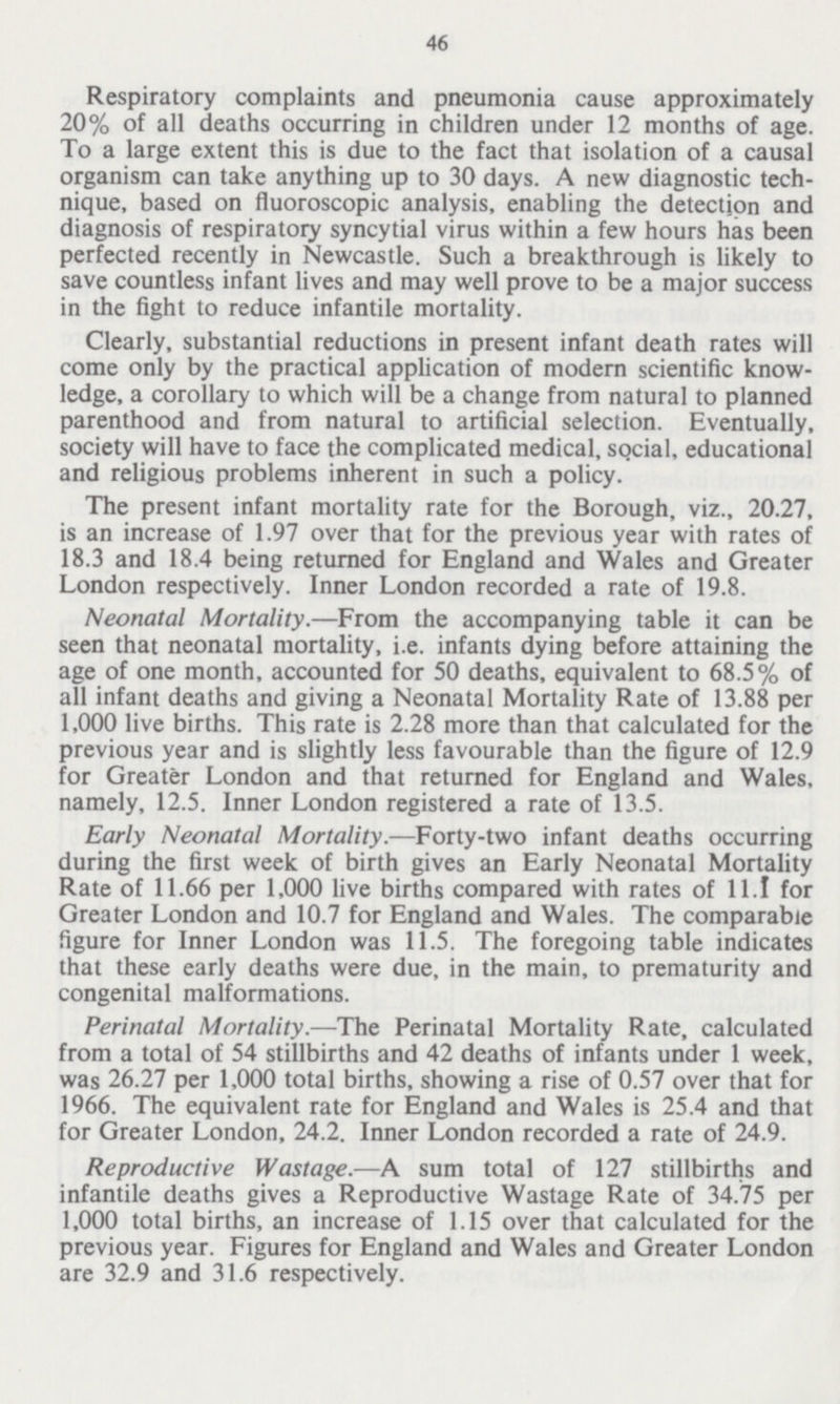 46 Respiratory complaints and pneumonia cause approximately 20% of all deaths occurring in children under 12 months of age. To a large extent this is due to the fact that isolation of a causal organism can take anything up to 30 days. A new diagnostic tech nique, based on fluoroscopic analysis, enabling the detection and diagnosis of respiratory syncytial virus within a few hours has been perfected recently in Newcastle. Such a breakthrough is likely to save countless infant lives and may well prove to be a major success in the fight to reduce infantile mortality. Clearly, substantial reductions in present infant death rates will come only by the practical application of modern scientific know ledge, a corollary to which will be a change from natural to planned parenthood and from natural to artificial selection. Eventually, society will have to face the complicated medical, social, educational and religious problems inherent in such a policy. The present infant mortality rate for the Borough, viz., 20.27, is an increase of 1.97 over that for the previous year with rates of 18.3 and 18.4 being returned for England and Wales and Greater London respectively. Inner London recorded a rate of 19.8. Neonatal Mortality.—From the accompanying table it can be seen that neonatal mortality, i.e. infants dying before attaining the age of one month, accounted for 50 deaths, equivalent to 68.5% of all infant deaths and giving a Neonatal Mortality Rate of 13.88 per 1,000 live births. This rate is 2.28 more than that calculated for the previous year and is slightly less favourable than the figure of 12.9 for Greater London and that returned for England and Wales, namely, 12.5. Inner London registered a rate of 13.5. Early Neonatal Mortality.—Forty-two infant deaths occurring during the first week of birth gives an Early Neonatal Mortality Rate of 11.66 per 1,000 live births compared with rates of 11.1 for Greater London and 10.7 for England and Wales. The comparable figure for Inner London was 11.5. The foregoing table indicates that these early deaths were due, in the main, to prematurity and congenital malformations. Perinatal Mortality.—The Perinatal Mortality Rate, calculated from a total of 54 stillbirths and 42 deaths of infants under 1 week, was 26.27 per 1,000 total births, showing a rise of 0.57 over that for 1966. The equivalent rate for England and Wales is 25.4 and that for Greater London, 24.2. Inner London recorded a rate of 24.9. Reproductive Wastage.—A sum total of 127 stillbirths and infantile deaths gives a Reproductive Wastage Rate of 34.75 per 1,000 total births, an increase of 1.15 over that calculated for the previous year. Figures for England and Wales and Greater London are 32.9 and 31.6 respectively.