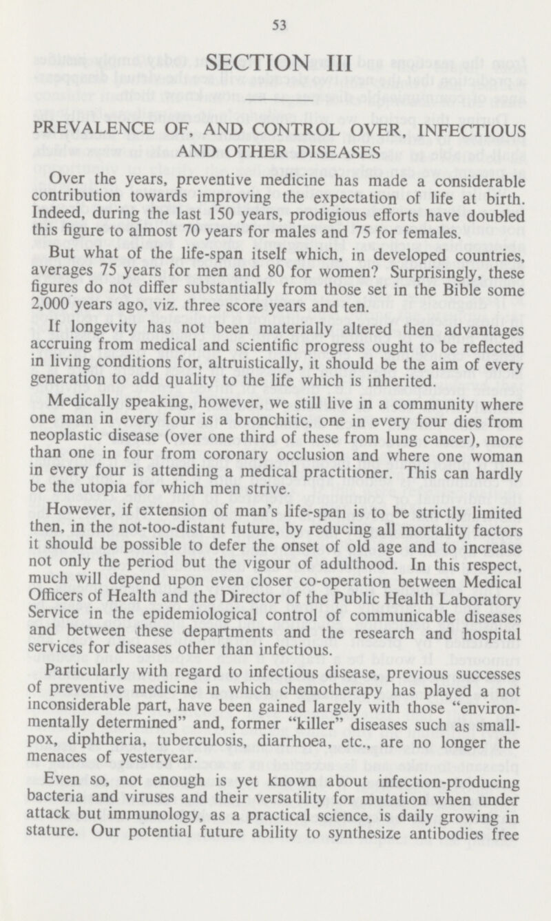 53 SECTION III PREVALENCE OF, AND CONTROL OVER, INFECTIOUS AND OTHER DISEASES Over the years, preventive medicine has made a considerable contribution towards improving the expectation of life at birth. Indeed, during the last 150 years, prodigious efforts have doubled this figure to almost 70 years for males and 75 for females. But what of the life-span itself which, in developed countries, averages 75 years for men and 80 for women? Surprisingly, these figures do not differ substantially from those set in the Bible some 2,000 years ago, viz. three score years and ten. If longevity has not been materially altered then advantages accruing from medical and scientific progress ought to be reflected in living conditions for, altruistically, it should be the aim of every generation to add quality to the life which is inherited. Medically speaking, however, we still live in a community where one man in every four is a bronchitic, one in every four dies from neoplastic disease (over one third of these from lung cancer), more than one in four from coronary occlusion and where one woman in every four is attending a medical practitioner. This can hardly be the Utopia for which men strive. However, if extension of man's life-span is to be strictly limited then, in the not-too-distant future, by reducing all mortality factors it should be possible to defer the onset of old age and to increase not only the period but the vigour of adulthood. In this respect, much will depend upon even closer co-operation between Medical Officers of Health and the Director of the Public Health Laboratory Service in the epidemiological control of communicable diseases and between these departments and the research and hospital services for diseases other than infectious. Particularly with regard to infectious disease, previous successes of preventive medicine in which chemotherapy has played a not inconsiderable part, have been gained largely with those environ mentally determined and, former killer diseases such as small pox, diphtheria, tuberculosis, diarrhoea, etc., are no longer the menaces of yesteryear. Even so, not enough is yet known about infection-producing bacteria and viruses and their versatility for mutation when under attack but immunology, as a practical science, is daily growing in stature. Our potential future ability to synthesize antibodies free