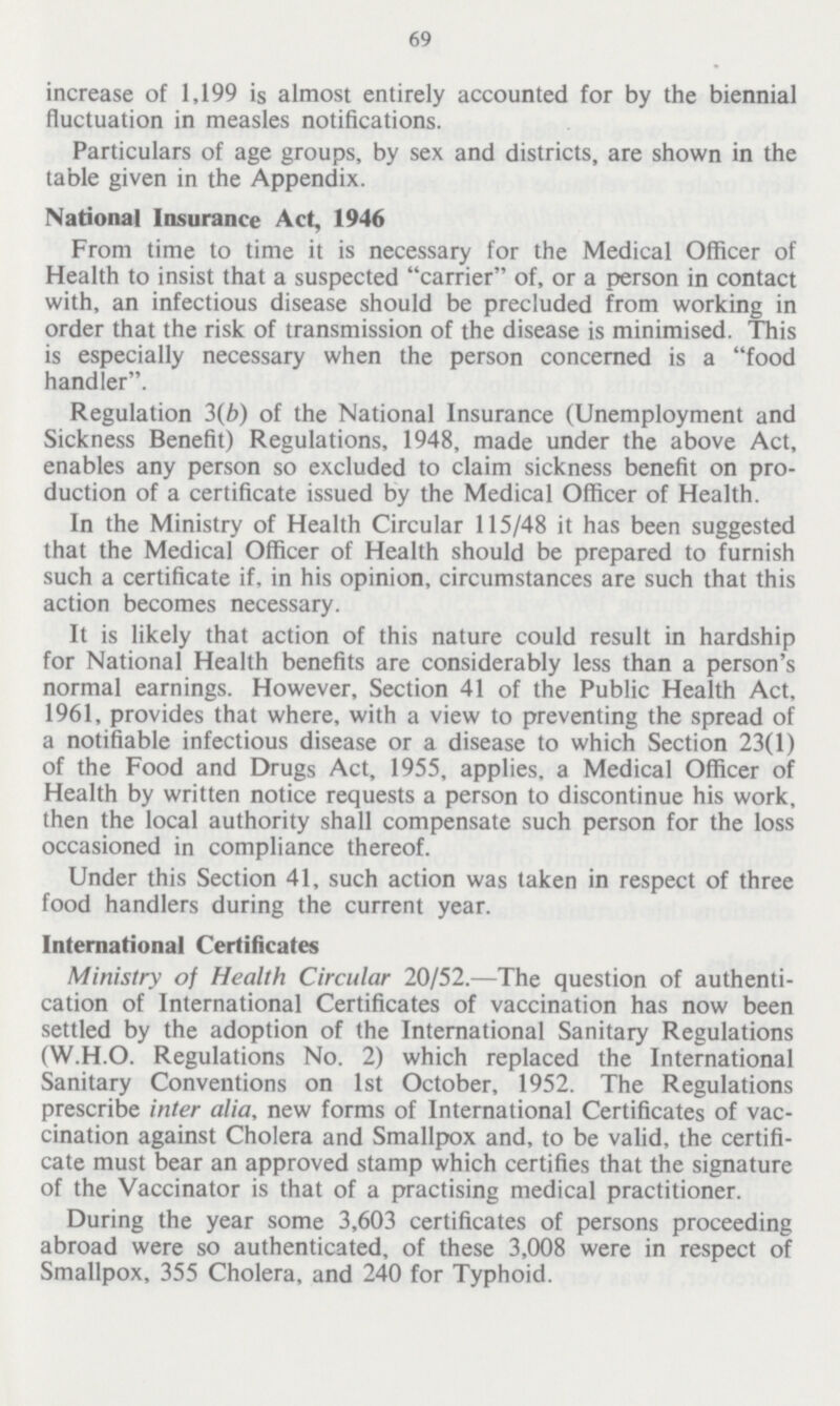 69 increase of 1,199 is almost entirely accounted for by the biennial fluctuation in measles notifications. Particulars of age groups, by sex and districts, are shown in the table given in the Appendix. National Insurance Act, 1946 From time to time it is necessary for the Medical Officer of Health to insist that a suspected carrier of, or a person in contact with, an infectious disease should be precluded from working in order that the risk of transmission of the disease is minimised. This is especially necessary when the person concerned is a food handler. Regulation 3(b) of the National Insurance (Unemployment and Sickness Benefit) Regulations, 1948, made under the above Act, enables any person so excluded to claim sickness benefit on pro duction of a certificate issued by the Medical Officer of Health. In the Ministry of Health Circular 115/48 it has been suggested that the Medical Officer of Health should be prepared to furnish such a certificate if, in his opinion, circumstances are such that this action becomes necessary. It is likely that action of this nature could result in hardship for National Health benefits are considerably less than a person's normal earnings. However, Section 41 of the Public Health Act, 1961, provides that where, with a view to preventing the spread of a notifiable infectious disease or a disease to which Section 23(1) of the Food and Drugs Act, 1955, applies, a Medical Officer of Health by written notice requests a person to discontinue his work, then the local authority shall compensate such person for the loss occasioned in compliance thereof. Under this Section 41, such action was taken in respect of three food handlers during the current year. International Certificates Ministry of Health Circular 20/52.—The question of authenti cation of International Certificates of vaccination has now been settled by the adoption of the International Sanitary Regulations (W.H.O. Regulations No. 2) which replaced the International Sanitary Conventions on 1st October, 1952. The Regulations prescribe inter alia, new forms of International Certificates of vac cination against Cholera and Smallpox and, to be valid, the certifi cate must bear an approved stamp which certifies that the signature of the Vaccinator is that of a practising medical practitioner. During the year some 3,603 certificates of persons proceeding abroad were so authenticated, of these 3,008 were in respect of Smallpox, 355 Cholera, and 240 for Typhoid.