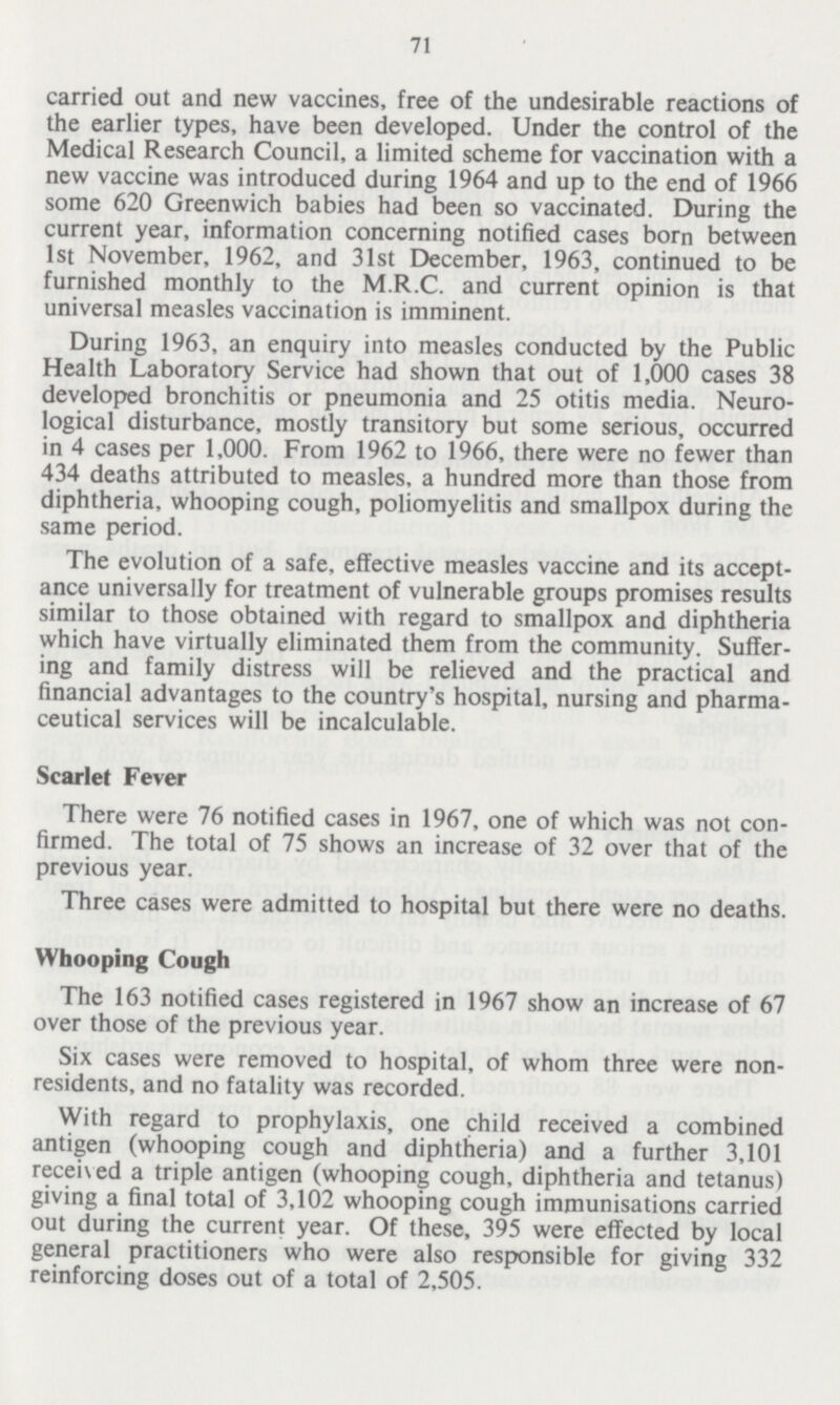 71 carried out and new vaccines, free of the undesirable reactions of the earlier types, have been developed. Under the control of the Medical Research Council, a limited scheme for vaccination with a new vaccine was introduced during 1964 and up to the end of 1966 some 620 Greenwich babies had been so vaccinated. During the current year, information concerning notified cases born between 1st November, 1962, and 31st December, 1963, continued to be furnished monthly to the M.R.C. and current opinion is that universal measles vaccination is imminent. During 1963, an enquiry into measles conducted by the Public Health Laboratory Service had shown that out of 1,000 cases 38 developed bronchitis or pneumonia and 25 otitis media. Neuro logical disturbance, mostly transitory but some serious, occurred in 4 cases per 1,000. From 1962 to 1966, there were no fewer than 434 deaths attributed to measles, a hundred more than those from diphtheria, whooping cough, poliomyelitis and smallpox during the same period. The evolution of a safe, effective measles vaccine and its accept ance universally for treatment of vulnerable groups promises results similar to those obtained with regard to smallpox and diphtheria which have virtually eliminated them from the community. Suffer ing and family distress will be relieved and the practical and financial advantages to the country's hospital, nursing and pharma ceutical services will be incalculable. Scarlet Fever There were 76 notified cases in 1967, one of which was not con firmed. The total of 75 shows an increase of 32 over that of the previous year. Three cases were admitted to hospital but there were no deaths. Whooping Cough The 163 notified cases registered in 1967 show an increase of 67 over those of the previous year. Six cases were removed to hospital, of whom three were non residents, and no fatality was recorded. With regard to prophylaxis, one child received a combined antigen (whooping cough and diphtheria) and a further 3,101 received a triple antigen (whooping cough, diphtheria and tetanus) giving a final total of 3,102 whooping cough immunisations carried out during the current year. Of these, 395 were effected by local general practitioners who were also responsible for giving 332 reinforcing doses out of a total of 2,505.